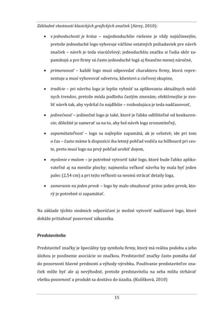 15
Základné vlastnosti klasických grafických značiek (Airey, 2010):
 v jednoduchosti je krása – najjednoduchšie riešenie je vždy najúčinnejšie,
pretože jednoduché logo vyhovuje väčšine ostatných požiadaviek pre návrh
značiek – návrh je teda viacúčelový; jednoduchšiu značku si ľudia skôr za-
pamätajú a pre firmy sú často jednoduché logá aj finančne menej náročné,
 primeranosť – každé logo musí odpovedať charakteru firmy, ktorú repre-
zentuje a musí vyhovovať odvetviu, klientovi a cieľovej skupine,
 tradície – pri návrhu loga je lepšie vyhnúť sa aplikovaniu aktuálnych mód-
nych trendov, pretože móda podlieha častým zmenám; efektívnejšie je zvo-
liť návrh tak, aby vydržal čo najdlhšie – rozhodujúca je teda nadčasovosť,
 jedinečnosť – jedinečné logo je také, ktoré je ľahko odlíšiteľné od konkuren-
cie; dôležité je zamerať sa na to, aby bol návrh loga zrozumiteľný,
 zapamätateľnosť – logo sa najlepšie zapamätá, ak je celistvé; ide pri tom
o čas – často máme k dispozícii iba letmý pohľad vodiča na billboard pri ces-
te, preto musí logo na prvý pohľad urobiť dojem,
 myslenie v malom – je potrebné vytvoriť také logo, ktoré bude ľahko apliko-
vateľné aj na menšie plochy; najmenšia veľkosť návrhu by mala byť jeden
palec (2,54 cm) a pri tejto veľkosti sa nesmú strácať detaily loga,
 zameranie na jeden prvok – logo by malo obsahovať práve jeden prvok, kto-
rý je potrebné si zapamätať.
Na základe týchto siedmich odporúčaní je možné vytvoriť nadčasové logo, ktoré
dokáže pritiahnuť pozornosť zákazníka.
Predstavitelia
Predstaviteľ značky je špeciálny typ symbolu firmy, ktorý má reálnu podobu a jeho
úlohou je posilnenie asociácie so značkou. Predstaviteľ značky často pomáha dať
do pozornosti hlavné prednosti a výhody výrobku. Používanie predstaviteľov zna-
čiek môže byť ale aj nevýhodné, pretože predstavitelia na seba môžu strhávať
všetku pozornosť a produkt sa dostáva do úzadia. (Kulíšková, 2010)
 