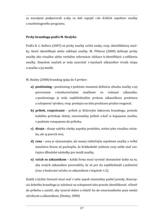 17
sa navzájom podporovali a aby sa dali zapojiť i do ďalších aspektov značky
a marketingového programu.
Prvky brandingu podľa M. Healyho
Podľa K. L. Kellera (2007) sú prvky značky určité znaky, resp. identifikátory znač-
ky, ktoré identifikujú alebo odlišujú značky. M. Přibová (2000) definuje prvky
značky ako vizuálne alebo verbálne informácie slúžiace k identifikácii a odlíšeniu
značky. Zmyslom značiek je teda zanechať v mysliach zákazníkov trvalú stopu
o značke a jej imidži.
M. Healey (2008) branding spája do 5 prvkov:
a) positioning - positioning v podstate znamená definíciu obsahu značky a jej
porovnanie s konkurenčnými značkami vo vnímaní zákazníka;
v positioningu je teda najdôležitejším prvkom zákazníkova predstava
a schopnosť výrobcu, resp. predajcu na túto predstavu pružne reagovať,
b) príbeh, rozprávanie - príbeh je kľúčovým faktorom brandingu, pretože
každého priťahuje dobrý, emocionálny príbeh a keď si kupujeme značku,
v podstate vstupujeme do príbehu,
c) dizajn - dizajn zahŕňa všetky aspekty produktu, nielen jeho vizuálnu strán-
ku, ale aj povrch veci,
d) cena - cena je významným, ale menej viditeľným aspektom značky a veľké
množstvo firiem už pochopilo, že krátkodobé zníženie ceny môže mať zni-
čujúce dlhodobé následky pre imidž značky,
e) vzťah so zákazníkom – každá firma musí vyvinúť dostatočné úsilie na to,
aby svojich zákazníkov presvedčila, že sú pre ňu najdôležitejší a jedineční
(viac o budovaní vzťahu so zákazníkom v kapitole 1.2).
Každá z týchto činností musí mať v sebe aspoň minimálny podiel pravdy. Koncep-
cia dobrého brandingu je založená na schopnosti túto pravdu identifikovať, včleniť
do príbehu a zaistiť, aby vyzeral dobre a vtlačiť ho do emocionálneho puta medzi
výrobcom a zákazníkom. (Healey, 2008)
 