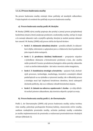 18
1.1.1.2 Proces budovania značky
Na proces budovania značky existujú rôzne pohľady od mnohých odborníkov.
V tejto kapitole sú uvedené dva pohľady na proces budovania značky.
a) Proces budovania značky podľa M. Healyho
M. Healey (2008) vývoj značky popisuje ako pružný a jemný proces prispôsobený
konkrétnej situácii, ktorý analyzuje prednosti a nedostatky značky, zisťuje čo majú
a čo nemajú zákazníci radi a vymýšľa spôsoby, ktorými je možné postoje zákazní-
kov zmeniť. M. Healey (2008) celý proces zhŕňa do štyroch krokov:
 krok č. 1: skúmanie aktuálnej situácie – pomáha odhaliť, čo zákazní-
kovi chýba; informácie o uplynulom jave a o faktoroch, ktoré podmienili
jeho úspech alebo neúspech,
 krok č. 2: predstava ideálnej budúcnosti – prepojenie nápadov
s výsledkom skúmania a formulovanie predstavy o tom, ako značka
môže prekročiť hranice produktovej kategórie alebo potreby zákazníka
a stať sa niečím dokonalejším - ide teda o inováciu alebo imagináciu,
 krok č. 3: kombinácia stratégie a kreativity – spojenie ľudí, obchod-
ných procesov, technológie, marketingu, investícií a ostatných oblastí
podieľajúcich sa na výsledku a vytvorení značky; ide o dlhodobý proces
a stratégia musí byť doplnená kreatívnou identitou, ktorá zabezpečí
dostatok publicity, aby sa o reklamu vzbudil dostatočný záujem,
 krok č. 4: čakanie na odozvu a opakovanie 1. kroku – je vždy dôleži-
té nechať priestor zákazníkom, aby inováciu objavili a prijali za svoju.
b) Proces budovania značky podľa L. de Chernatonyho
Podľa L. de Chernatonyho (2009) celý proces budovania značky začína tvorbou
vízie značky, pokračuje pochopením firemnej kultúry, stanovením cieľov značky,
auditom vonkajšieho prostredia značky, určením podstaty značky a následne
je značka implementovaná do prostredia a realizovaná prostredníctvom vhodných
zdrojov (Obrázok 1).
 