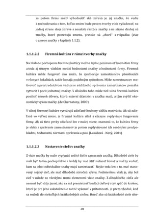 20
sa potom firma snaží vyhodnotiť aká zdravá je jej značka, čo vedie
k rozhodovaniu o tom, koľko zmien bude proces tvorby vízie vyžadovať; na
jednej strane stoja zdravé a neustále rastúce značky a na strane druhej sú
značky, ktoré potrebujú zmenu, pretože sú „choré“ a v úpadku (viac
o zmene značky v kapitole 1.1.2).
1.1.1.2.2 Firemná kultúra v rámci tvorby značky
Na základe pochopenia firemnej kultúry možno lepšie porozumieť hodnotám firmy
a teda aj rôznym väzbám medzi hodnotami značky a hodnotami firmy. Firemná
kultúra môže fungovať ako niečo, čo zjednocuje zamestnancov pôsobiacich
v rôznych lokalitách, takže konajú podobným spôsobom. Môže zamestnancov mo-
tivovať a prostredníctvom vnútorne súdržného správania zamestnancov pomáha
vytvoriť i pocit jednotnej značky. V dôsledku toho môže tiež silná firemná kultúra
posilniť úroveň dôvery, ktorú externí účastníci v značku majú, a tým zvýšiť eko-
nomický výkon značky. (de Chernatony, 2009)
V silnej firemnej kultúre vytvárajú zdieľané hodnoty väčšiu motiváciu. Ak sú zdie-
ľané vo veľkej miere, je firemná kultúra silná a výrazne ovplyvňuje fungovanie
firmy. Ak sú tieto prvky zdieľané len v malej miere, znamená to, že kultúra firmy
je slabá a správanie zamestnancov je potom ovplyvňované ich osobnými predpo-
kladmi, hodnotami, normami správania a pod. (Lukášová - Nový, 2004)
1.1.1.2.3 Nastavenie cieľov značky
Z vízie značky by malo vyplynúť určité širšie zameranie značky. Dlhodobé ciele by
mali byť ľahko pochopiteľné a každý by mal cítiť nutnosť konať a mal by vedieť,
kam sa jeho individuálne snahy majú zameriavať. Nejde teda len o to, mať stano-
vený nejaký cieľ, ale mať dlhodobú náročnú výzvu. Podmienkou však je, aby bol
cieľ v súlade so všetkými tromi elementmi vízie značky. Z dlhodobého cieľa ale
nemusí byť vždy jasné, ako sa má premietnuť budúci cieľový stav späť do krokov,
ktoré je pre jeho uskutočnenie nutné vykonať v prítomnosti. Je preto vhodné, keď
sa rozloží do niekoľkých krátkodobých cieľov. Hneď ako sú krátkodobé ciele sfor-
 