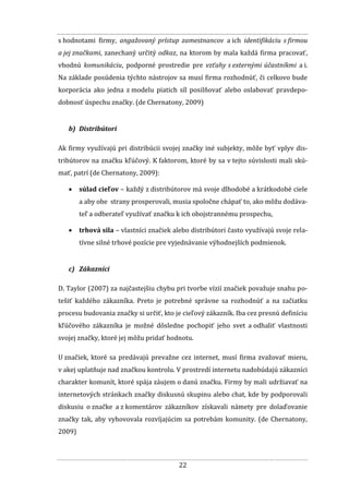 22
s hodnotami firmy, angažovaný prístup zamestnancov a ich identifikáciu s firmou
a jej značkami, zanechaný určitý odkaz, na ktorom by mala každá firma pracovať,
vhodnú komunikáciu, podporné prostredie pre vzťahy s externými účastníkmi a i.
Na základe posúdenia týchto nástrojov sa musí firma rozhodnúť, či celkovo bude
korporácia ako jedna z modelu piatich síl posilňovať alebo oslabovať pravdepo-
dobnosť úspechu značky. (de Chernatony, 2009)
b) Distribútori
Ak firmy využívajú pri distribúcii svojej značky iné subjekty, môže byť vplyv dis-
tribútorov na značku kľúčový. K faktorom, ktoré by sa v tejto súvislosti mali skú-
mať, patrí (de Chernatony, 2009):
 súlad cieľov – každý z distribútorov má svoje dlhodobé a krátkodobé ciele
a aby obe strany prosperovali, musia spoločne chápať to, ako môžu dodáva-
teľ a odberateľ využívať značku k ich obojstrannému prospechu,
 trhová sila – vlastníci značiek alebo distribútori často využívajú svoje rela-
tívne silné trhové pozície pre vyjednávanie výhodnejších podmienok.
c) Zákazníci
D. Taylor (2007) za najčastejšiu chybu pri tvorbe vízií značiek považuje snahu po-
tešiť každého zákazníka. Preto je potrebné správne sa rozhodnúť a na začiatku
procesu budovania značky si určiť, kto je cieľový zákazník. Iba cez presnú definíciu
kľúčového zákazníka je možné dôsledne pochopiť jeho svet a odhaliť vlastnosti
svojej značky, ktoré jej môžu pridať hodnotu.
U značiek, ktoré sa predávajú prevažne cez internet, musí firma zvažovať mieru,
v akej uplatňuje nad značkou kontrolu. V prostredí internetu nadobúdajú zákazníci
charakter komunít, ktoré spája záujem o danú značku. Firmy by mali udržiavať na
internetových stránkach značky diskusnú skupinu alebo chat, kde by podporovali
diskusiu o značke a z komentárov zákazníkov získavali námety pre dolaďovanie
značky tak, aby vyhovovala rozvíjajúcim sa potrebám komunity. (de Chernatony,
2009)
 