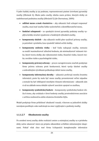 26
V jadre každej značky je jej podstata, reprezentovaná piatimi úrovňami pyramídy
značky (Obrázok 4). Okolo jadra značky obieha osem prvkov, ktorých dráhy sú
nadefinované podstatou značky (Obrázok 5) (de Chernatony, 2009):
 odlišné meno a znak vlastníctva – aby zákazníci boli schopní rozpoznať
značku, musí mať značka ľahko vysloviteľné a identifikovateľné meno,
 funkčné schopnosti – zo spodných úrovní pyramídy podstaty značky vy-
plýva krátke stručné vyjadrenie o funkčných výhodách značky,
 komponenty služieb – aby zákazníci mohli plne využívať prínosy značky,
je potrebné v priebehu času vynaložiť taktiež určité služby,
 komponenty zníženia rizika – keď ľudia nakupujú značky, nemusia
sa snažiť maximalizovať užitočnú hodnotu, ale minimalizovať vnímané rizi-
ko, ktoré tvoria zložky ako výkonnostné riziko, finančné riziko, časové rizi-
ko, sociálne riziko a psychologické riziko,
 komponenty právnej ochrany – proces zaregistrovania značiek poskytuje
firme právnu ochranu proti konkurencii, ktorá vyvíja falošné značky
a nekvalitnými výrobkami poškodzuje dobré meno značky,
 komponenty informačnej skratky – zákazníci preferujú menšiu kvantitu
informácií, preto by malo byť meno značky prezentované veľmi nápadne
a nemalo by byť obklopené mnohými rôznymi informáciami - zákazník sám
si už na základe mena dokáže vybaviť asociácie spojené so značkou,
 komponenty symbolickej funkcie – komponenty symbolickej funkcie slú-
žia k tomu, aby uvádzala v život hodnoty značky prostredníctvom asociácie
s určitou osobnosťou alebo situáciou životného štýlu.
Model poskytuje firme príležitosť ohodnotiť rozsah, v ktorom sa jednotlivé zložky
navzájom posilňujú a ako nadväzujú na smer vyplývajúci z podstaty značky.
1.1.1.2.7 Ohodnotenie značky
Po uvedení novej značky alebo realizácii zmien u existujúcej značky sa v priebehu
doby začne ukazovať miera jej prijatia zákazníkmi a ďalšími zúčastnenými skupi-
nami. Pokiaľ však chce mať firma k dispozícii komplexnejšie informácie
 