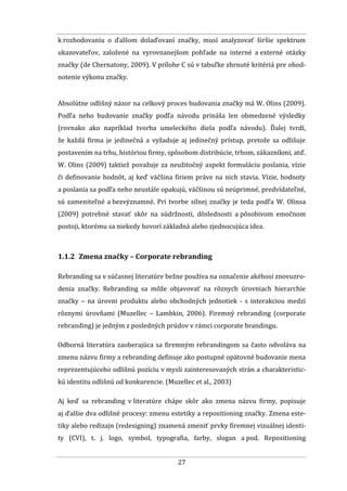 27
k rozhodovaniu o ďalšom dolaďovaní značky, musí analyzovať širšie spektrum
ukazovateľov, založené na vyrovnanejšom pohľade na interné a externé otázky
značky (de Chernatony, 2009). V prílohe C sú v tabuľke zhrnuté kritériá pre ohod-
notenie výkonu značky.
Absolútne odlišný názor na celkový proces budovania značky má W. Olins (2009).
Podľa neho budovanie značky podľa návodu prináša len obmedzené výsledky
(rovnako ako napríklad tvorba umeleckého diela podľa návodu). Ďalej tvrdí,
že každá firma je jedinečná a vyžaduje aj jedinečný prístup, pretože sa odlišuje
postavením na trhu, históriou firmy, spôsobom distribúcie, trhom, zákazníkmi, atď.
W. Olins (2009) taktiež považuje za neužitočný aspekt formuláciu poslania, vízie
či definovanie hodnôt, aj keď väčšina firiem práve na nich stavia. Vízie, hodnoty
a poslania sa podľa neho neustále opakujú, väčšinou sú neúprimné, predvídateľné,
sú zameniteľné a bezvýznamné. Pri tvorbe silnej značky je teda podľa W. Olinsa
(2009) potrebné stavať skôr na súdržnosti, dôslednosti a pôsobivom emočnom
postoji, ktorému sa niekedy hovorí základná alebo zjednocujúca idea.
1.1.2 Zmena značky – Corporate rebranding
Rebranding sa v súčasnej literatúre bežne používa na označenie akéhosi znovuzro-
denia značky. Rebranding sa môže objavovať na rôznych úrovniach hierarchie
značky – na úrovni produktu alebo obchodných jednotiek - s interakciou medzi
rôznymi úrovňami (Muzellec – Lambkin, 2006). Firemný rebranding (corporate
rebranding) je jedným z posledných prúdov v rámci corporate brandingu.
Odborná literatúra zaoberajúca sa firemným rebrandingom sa často odvoláva na
zmenu názvu firmy a rebranding definuje ako postupné opätovné budovanie mena
reprezentujúceho odlišnú pozíciu v mysli zainteresovaných strán a charakteristic-
kú identitu odlišnú od konkurencie. (Muzellec et al., 2003)
Aj keď sa rebranding v literatúre chápe skôr ako zmena názvu firmy, popisuje
aj ďalšie dva odlišné procesy: zmenu estetiky a repositioning značky. Zmena este-
tiky alebo redizajn (redesigning) znamená zmeniť prvky firemnej vizuálnej identi-
ty (CVI), t. j. logo, symbol, typografia, farby, slogan a pod. Repositioning
 