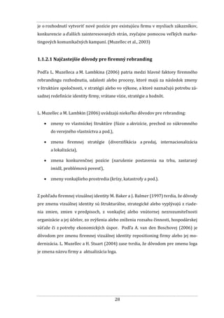 28
je o rozhodnutí vytvoriť nové pozície pre existujúcu firmu v mysliach zákazníkov,
konkurencie a ďalších zainteresovaných strán, zvyčajne pomocou veľkých marke-
tingových komunikačných kampaní. (Muzellec et al., 2003)
1.1.2.1 Najčastejšie dôvody pre firemný rebranding
Podľa L. Muzelleca a M. Lambkina (2006) patria medzi hlavné faktory firemného
rebrandingu rozhodnutia, udalosti alebo procesy, ktoré majú za následok zmeny
v štruktúre spoločnosti, v stratégii alebo vo výkone, a ktoré naznačujú potrebu zá-
sadnej redefinície identity firmy, vrátane vízie, stratégie a hodnôt.
L. Muzellec a M. Lambkin (2006) uvádzajú niekoľko dôvodov pre rebranding:
 zmeny vo vlastníckej štruktúre (fúzie a akvizície, prechod zo súkromného
do verejného vlastníctva a pod.),
 zmena firemnej stratégie (diverzifikácia a predaj, internacionalizácia
a lokalizácia),
 zmena konkurenčnej pozície (narušenie postavenia na trhu, zastaraný
imidž, problémová povesť),
 zmeny vonkajšieho prostredia (krízy, katastrofy a pod.).
Z pohľadu firemnej vizuálnej identity M. Baker a J. Balmer (1997) tvrdia, že dôvody
pre zmenu vizuálnej identity sú štrukturálne, strategické alebo vyplývajú z riade-
nia zmien, zmien v predpisoch, z vonkajšej alebo vnútornej nezrozumiteľnosti
organizácie a jej účelov, zo zvýšenia alebo zníženia rozsahu činnosti, hospodárskej
súťaže či z potreby ekonomických úspor. Podľa A. van den Boschovej (2006) je
dôvodom pre zmenu firemnej vizuálnej identity repositioning firmy alebo jej mo-
dernizácia. L. Muzellec a H. Stuart (2004) zase tvrdia, že dôvodom pre zmenu loga
je zmena názvu firmy a aktualizácia loga.
 