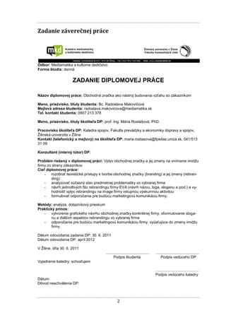 2
Zadanie záverečnej práce
Odbor: Mediamatika a kultúrne dedičstvo
Forma štúdia: denná
ZADANIE DIPLOMOVEJ PRÁCE
Názov diplomovej práce: Obchodná značka ako nástroj budovania vzťahu so zákazníkom
Meno, priezvisko, tituly študenta: Bc. Radoslava Makovičová
Mejlová adresa študenta: radoslava.makovicova@mediamatika.sk
Tel. kontakt študenta: 0907 213 378
Meno, priezvisko, tituly školiteľa DP: prof. Ing. Mária Rostášová, PhD.
Pracovisko školiteľa DP: Katedra spojov, Fakulta prevádzky a ekonomiky dopravy a spojov,
Žilinská univerzita v Žiline
Kontakt (telefonický a mejlový) na školiteľa DP: maria.rostasova@fpedas.uniza.sk, 041/513
31 09
Konzultant (interný tútor) DP:
Problém riešený v diplomovej práci: Vplyv obchodnej značky a jej zmeny na vnímanie imidžu
firmy zo strany zákazníkov
Cieľ diplomovej práce:
- rozobrať teoretické prístupy k tvorbe obchodnej značky (branding) a jej zmeny (rebran-
ding)
- analyzovať súčasný stav predmetnej problematiky vo vybranej firme
- návrh jednotlivých fáz rebrandingu firmy EVA (návrh názvu, loga, sloganu a pod.) a vy-
hodnotiť vplyv rebrandingu na image firmy vstupnou výskumnou aktivitou
- formulovať odporúčania pre budúcu marketingovú komunikáciu firmy.
Metódy: analýza, dotazníkový prieskum
Praktický prínos:
- vytvorenie grafického návrhu obchodnej značky konkrétnej firmy, sformulovanie sloga-
nu a ďalších aspektov rebrandingu vo vybranej firme
- odporúčania pre budúcu marketingovú komunikáciu firmy, vyúsťujúce do zmeny imidžu
firmy.
Dátum odovzdania zadania DP: 30. 6. 2011
Dátum odovzdania DP: apríl 2012
V Žiline, dňa 30. 6. 2011
......................................... .........................................
Podpis študenta Podpis vedúceho DP
Vyjadrenie katedry: schvaľujem
.........................................
Podpis vedúceho katedry
Dátum:
Dôvod neschválenia DP:
 