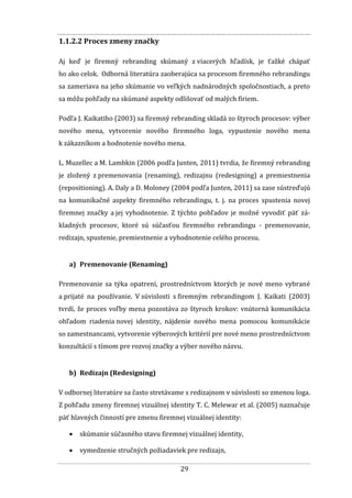 29
1.1.2.2 Proces zmeny značky
Aj keď je firemný rebranding skúmaný z viacerých hľadísk, je ťažké chápať
ho ako celok. Odborná literatúra zaoberajúca sa procesom firemného rebrandingu
sa zameriava na jeho skúmanie vo veľkých nadnárodných spoločnostiach, a preto
sa môžu pohľady na skúmané aspekty odlišovať od malých firiem.
Podľa J. Kaikatiho (2003) sa firemný rebranding skladá zo štyroch procesov: výber
nového mena, vytvorenie nového firemného loga, vypustenie nového mena
k zákazníkom a hodnotenie nového mena.
L. Muzellec a M. Lambkin (2006 podľa Junten, 2011) tvrdia, že firemný rebranding
je zložený z premenovania (renaming), redizajnu (redesigning) a premiestnenia
(repositioning). A. Daly a D. Moloney (2004 podľa Junten, 2011) sa zase sústreďujú
na komunikačné aspekty firemného rebrandingu, t. j. na proces spustenia novej
firemnej značky a jej vyhodnotenie. Z týchto pohľadov je možné vyvodiť päť zá-
kladných procesov, ktoré sú súčasťou firemného rebrandingu - premenovanie,
redizajn, spustenie, premiestnenie a vyhodnotenie celého procesu.
a) Premenovanie (Renaming)
Premenovanie sa týka opatrení, prostredníctvom ktorých je nové meno vybrané
a prijaté na používanie. V súvislosti s firemným rebrandingom J. Kaikati (2003)
tvrdí, že proces voľby mena pozostáva zo štyroch krokov: vnútorná komunikácia
ohľadom riadenia novej identity, nájdenie nového mena pomocou komunikácie
so zamestnancami, vytvorenie výberových kritérií pre nové meno prostredníctvom
konzultácií s tímom pre rozvoj značky a výber nového názvu.
b) Redizajn (Redesigning)
V odbornej literatúre sa často stretávame s redizajnom v súvislosti so zmenou loga.
Z pohľadu zmeny firemnej vizuálnej identity T. C. Melewar et al. (2005) naznačuje
päť hlavných činností pre zmenu firemnej vizuálnej identity:
 skúmanie súčasného stavu firemnej vizuálnej identity,
 vymedzenie stručných požiadaviek pre redizajn,
 