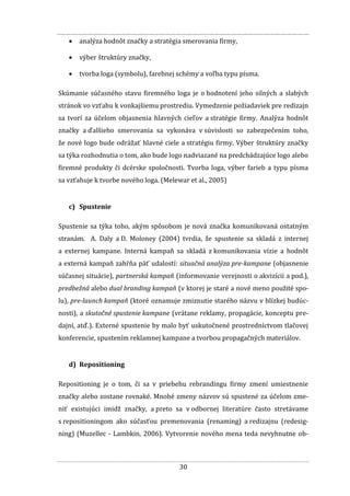 30
 analýza hodnôt značky a stratégia smerovania firmy,
 výber štruktúry značky,
 tvorba loga (symbolu), farebnej schémy a voľba typu písma.
Skúmanie súčasného stavu firemného loga je o hodnotení jeho silných a slabých
stránok vo vzťahu k vonkajšiemu prostrediu. Vymedzenie požiadaviek pre redizajn
sa tvorí za účelom objasnenia hlavných cieľov a stratégie firmy. Analýza hodnôt
značky a ďalšieho smerovania sa vykonáva v súvislosti so zabezpečením toho,
že nové logo bude odrážať hlavné ciele a stratégiu firmy. Výber štruktúry značky
sa týka rozhodnutia o tom, ako bude logo nadviazané na predchádzajúce logo alebo
firemné produkty či dcérske spoločnosti. Tvorba loga, výber farieb a typu písma
sa vzťahuje k tvorbe nového loga. (Melewar et al., 2005)
c) Spustenie
Spustenie sa týka toho, akým spôsobom je nová značka komunikovaná ostatným
stranám. A. Daly a D. Moloney (2004) tvrdia, že spustenie sa skladá z internej
a externej kampane. Interná kampaň sa skladá z komunikovania vízie a hodnôt
a externá kampaň zahŕňa päť udalostí: situačná analýza pre-kampane (objasnenie
súčasnej situácie), partnerská kampaň (informovanie verejnosti o akvizícii a pod.),
predbežná alebo dual branding kampaň (v ktorej je staré a nové meno použité spo-
lu), pre-launch kampaň (ktoré oznamuje zmiznutie starého názvu v blízkej budúc-
nosti), a skutočné spustenie kampane (vrátane reklamy, propagácie, konceptu pre-
dajní, atď.). Externé spustenie by malo byť uskutočnené prostredníctvom tlačovej
konferencie, spustením reklamnej kampane a tvorbou propagačných materiálov.
d) Repositioning
Repositioning je o tom, či sa v priebehu rebrandingu firmy zmení umiestnenie
značky alebo zostane rovnaké. Mnohé zmeny názvov sú spustené za účelom zme-
niť existujúci imidž značky, a preto sa v odbornej literatúre často stretávame
s repositioningom ako súčasťou premenovania (renaming) a redizajnu (redesig-
ning) (Muzellec - Lambkin, 2006). Vytvorenie nového mena teda nevyhnutne ob-
 