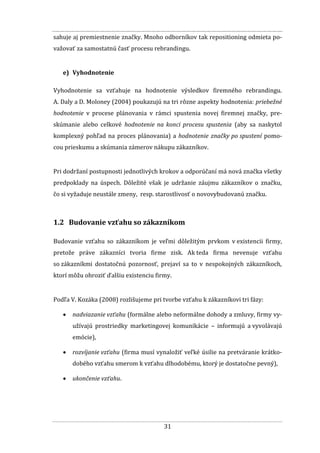 31
sahuje aj premiestnenie značky. Mnoho odborníkov tak repositioning odmieta po-
važovať za samostatnú časť procesu rebrandingu.
e) Vyhodnotenie
Vyhodnotenie sa vzťahuje na hodnotenie výsledkov firemného rebrandingu.
A. Daly a D. Moloney (2004) poukazujú na tri rôzne aspekty hodnotenia: priebežné
hodnotenie v procese plánovania v rámci spustenia novej firemnej značky, pre-
skúmanie alebo celkové hodnotenie na konci procesu spustenia (aby sa naskytol
komplexný pohľad na proces plánovania) a hodnotenie značky po spustení pomo-
cou prieskumu a skúmania zámerov nákupu zákazníkov.
Pri dodržaní postupnosti jednotlivých krokov a odporúčaní má nová značka všetky
predpoklady na úspech. Dôležité však je udržanie záujmu zákazníkov o značku,
čo si vyžaduje neustále zmeny, resp. starostlivosť o novovybudovanú značku.
1.2 Budovanie vzťahu so zákazníkom
Budovanie vzťahu so zákazníkom je veľmi dôležitým prvkom v existencii firmy,
pretože práve zákazníci tvoria firme zisk. Ak teda firma nevenuje vzťahu
so zákazníkmi dostatočnú pozornosť, prejaví sa to v nespokojných zákazníkoch,
ktorí môžu ohroziť ďalšiu existenciu firmy.
Podľa V. Kozáka (2008) rozlišujeme pri tvorbe vzťahu k zákazníkovi tri fázy:
 nadviazanie vzťahu (formálne alebo neformálne dohody a zmluvy, firmy vy-
užívajú prostriedky marketingovej komunikácie – informujú a vyvolávajú
emócie),
 rozvíjanie vzťahu (firma musí vynaložiť veľké úsilie na pretváranie krátko-
dobého vzťahu smerom k vzťahu dlhodobému, ktorý je dostatočne pevný),
 ukončenie vzťahu.
 
