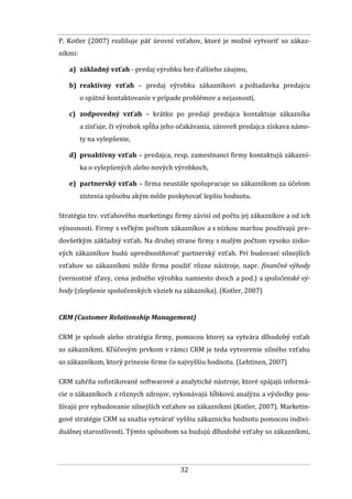 32
P. Kotler (2007) rozlišuje päť úrovní vzťahov, ktoré je možné vytvoriť so zákaz-
níkmi:
a) základný vzťah - predaj výrobku bez ďalšieho záujmu,
b) reaktívny vzťah – predaj výrobku zákazníkovi a požiadavka predajcu
o spätné kontaktovanie v prípade problémov a nejasností,
c) zodpovedný vzťah – krátko po predaji predajca kontaktuje zákazníka
a zisťuje, či výrobok spĺňa jeho očakávania, zároveň predajca získava náme-
ty na vylepšenie,
d) proaktívny vzťah – predajca, resp. zamestnanci firmy kontaktujú zákazní-
ka o vylepšených alebo nových výrobkoch,
e) partnerský vzťah – firma neustále spolupracuje so zákazníkom za účelom
zistenia spôsobu akým môže poskytovať lepšiu hodnotu.
Stratégia tzv. vzťahového marketingu firmy závisí od počtu jej zákazníkov a od ich
výnosnosti. Firmy s veľkým počtom zákazníkov a s nízkou maržou používajú pre-
dovšetkým základný vzťah. Na druhej strane firmy s malým počtom vysoko zisko-
vých zákazníkov budú uprednostňovať partnerský vzťah. Pri budovaní silnejších
vzťahov so zákazníkmi môže firma použiť rôzne nástroje, napr. finančné výhody
(vernostné zľavy, cena jedného výrobku namiesto dvoch a pod.) a spoločenské vý-
hody (zlepšenie spoločenských väzieb na zákazníka). (Kotler, 2007)
CRM (Customer Relationship Management)
CRM je spôsob alebo stratégia firmy, pomocou ktorej sa vytvára dlhodobý vzťah
so zákazníkmi. Kľúčovým prvkom v rámci CRM je teda vytvorenie silného vzťahu
so zákazníkom, ktorý prinesie firme čo najvyššiu hodnotu. (Lehtinen, 2007)
CRM zahŕňa sofistikované softwarové a analytické nástroje, ktoré spájajú informá-
cie o zákazníkoch z rôznych zdrojov, vykonávajú hĺbkovú analýzu a výsledky pou-
žívajú pre vybudovanie silnejších vzťahov so zákazníkmi (Kotler, 2007). Marketin-
gové stratégie CRM sa snažia vytvárať vyššiu zákaznícku hodnotu pomocou indivi-
duálnej starostlivosti. Týmto spôsobom sa budujú dlhodobé vzťahy so zákazníkmi,
 