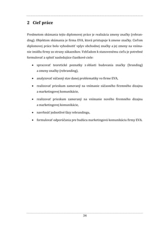 34
2 Cieľ práce
Predmetom skúmania tejto diplomovej práce je realizácia zmeny značky (rebran-
ding). Objektom skúmania je firma EVA, ktorá pristupuje k zmene značky. Cieľom
diplomovej práce bolo vyhodnotiť vplyv obchodnej značky a jej zmeny na vníma-
nie imidžu firmy zo strany zákazníkov. Vzhľadom k stanovenému cieľu je potrebné
formulovať a splniť nasledujúce čiastkové ciele:
 spracovať teoretické poznatky z oblasti budovania značky (branding)
a zmeny značky (rebranding),
 analyzovať súčasný stav danej problematiky vo firme EVA,
 realizovať prieskum zameraný na vnímanie súčasného firemného dizajnu
a marketingovej komunikácie,
 realizovať prieskum zameraný na vnímanie nového firemného dizajnu
a marketingovej komunikácie,
 navrhnúť jednotlivé fázy rebrandingu,
 formulovať odporúčania pre budúcu marketingovú komunikáciu firmy EVA.
 