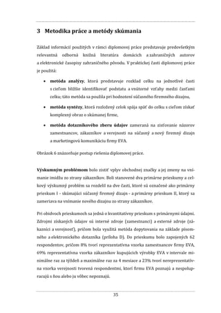 35
3 Metodika práce a metódy skúmania
Základ informácií použitých v rámci diplomovej práce predstavuje predovšetkým
relevantná odborná knižná literatúra domácich a zahraničných autorov
a elektronické časopisy zahraničného pôvodu. V praktickej časti diplomovej práce
je použitá:
 metóda analýzy, ktorá predstavuje rozklad celku na jednotlivé časti
s cieľom bližšie identifikovať podstatu a vnútorné vzťahy medzi časťami
celku; táto metóda sa použila pri hodnotení súčasného firemného dizajnu,
 metóda syntézy, ktorá rozložený celok spája späť do celku s cieľom získať
komplexný obraz o skúmanej firme,
 metóda dotazníkového zberu údajov zameraná na zisťovanie názorov
zamestnancov, zákazníkov a verejnosti na súčasný a nový firemný dizajn
a marketingovú komunikáciu firmy EVA.
Obrázok 6 znázorňuje postup riešenia diplomovej práce.
Výskumným problémom bolo zistiť vplyv obchodnej značky a jej zmeny na vní-
manie imidžu zo strany zákazníkov. Boli stanovené dva primárne prieskumy a cel-
kový výskumný problém sa rozdelil na dve časti, ktoré sú označené ako primárny
prieskum I - skúmajúci súčasný firemný dizajn - a primárny prieskum II, ktorý sa
zameriava na vnímanie nového dizajnu zo strany zákazníkov.
Pri obidvoch prieskumoch sa jedná o kvantitatívny prieskum s primárnymi údajmi.
Zdrojmi získaných údajov sú interné zdroje (zamestnanci) a externé zdroje (zá-
kazníci a verejnosť), pričom bola využitá metóda dopytovania na základe písom-
ného a elektronického dotazníka (príloha D). Do prieskumu bolo zapojených 62
respondentov, pričom 8% tvorí reprezentatívna vzorka zamestnancov firmy EVA,
69% reprezentatívna vzorka zákazníkov kupujúcich výrobky EVA v intervale mi-
nimálne raz za týždeň a maximálne raz za 4 mesiace a 23% tvorí nereprezentatív-
na vzorka verejnosti tvorená respondentmi, ktorí firmu EVA poznajú a nespolup-
racujú s ňou alebo ju vôbec nepoznajú.
 