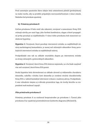 38
Pred samotným spustením zberu údajov bola uskutočnená pilotáž (predvýskum)
na malej vzorke, aby sa predišlo prípadným nezrozumiteľnostiam v rámci otázok.
Následne bol prieskum spustený.
b) Primárny prieskum II
Cieľom prieskumu II bolo zistiť ako zákazníci, verejnosť a zamestnanci firmy EVA
vnímajú návrhy pre nové logo, jeho farebnú kombináciu, slogan a ktoré propagač-
né prvky považujú za najdôležitejšie. V rámci tohto prieskumu boli stanovené na-
sledovné hypotézy:
Hypotéza 1: Verejnosti, ktorá považuje internetovú stránku za najdôležitejší ná-
stroj marketingovej komunikácie, je menej než súčasných zákazníkov firmy pova-
žujúcich internetovú stránku za najdôležitejší nástroj.
Predpokladali sme tak na základe neustáleho dopytu po internetovej stránke
zo strany súčasných a potenciálnych zákazníkov.
Hypotéza 2: Verejnosť, ktorá firmu EVA doteraz nepoznala, sa o ňu bude zaujímať
viac než verejnosť, ktorá firmu EVA pozná.
Druhá hypotéza bola sformulovaná na základe zároveň aj reklamného charakteru
dotazníka, nakoľko v druhej časti dotazníka je uvedená stručná charakteristika
firmy EVA a taktiež kontaktné informácie vrátane e-mailovej adresy. Predpoklada-
li sme vzbudenie záujmu aj z dôvodu prezentácie loga, do tvorby ktorého sa res-
pondenti mali možnosť zapojiť.
Plán primárneho prieskumu II
Primárny prieskum II sa realizoval bezprostredne po prieskume I. Časový plán
prieskumu II je vyjadrený prostredníctvom Ganttovho diagramu (Obrázok 8).
 