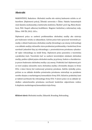 3
Abstrakt
MAKOVIČOVÁ, Radoslava: Obchodná značka ako nástroj budovania vzťahu so zá-
kazníkom. [Diplomová práca]. Žilinská univerzita v Žiline. Fakulta humanitných
vied; Katedra mediamatiky a kultúrneho dedičstva. Školiteľ: prof. Ing. Mária Rostá-
šová, PhD. Stupeň odbornej kvalifikácie: Magister knižničnej a informačnej vedy.
Žilina : FHV ŽU, 2012. 103 s.
Diplomová práca sa zaoberá problematikou obchodnej značky ako nástroja
pre budovanie vzťahu so zákazníkom. Cieľom práce bolo spracovať teoretické po-
znatky z oblasti budovania obchodnej značky (branding) a jej zmeny (rebranding)
a na základe analýzy súčasného stavu predmetnej problematiky v konkrétnej firme
navrhnúť jednotlivé fázy jej rebrandingu a prostredníctvom prieskumu vyhodno-
tiť vplyv rebrandingu na imidž firmy. Diplomová práca pozostáva z teoretickej
a praktickej časti. Teoretická časť sa zaoberá teoretickými otázkami obchodnej
značky, podáva výklad pojmu obchodná značka, jej prínosy, funkcie a charakterizu-
je proces budovania obchodnej značky a jej zmeny. Praktickú časť diplomovej prá-
ce tvorí analýza súčasného stavu obchodnej značky a firemného dizajnu vo firme
EVA, v rámci ktorej bol realizovaný primárny prieskum. Zahŕňa výsledky práce,
pričom sa na základe druhého primárneho prieskumu sústreďuje na posúdenie
nového dizajnu a marketingovej komunikácie firmy EVA. Súčasťou praktickej časti
je taktiež navrhnutie fáz rebrandingu firmy EVA. V závere práce sú na základe vý-
sledkov uskutočneného prieskumu navrhnuté konkrétne odporúčania vedúce
k zlepšeniu marketingovej komunikácie tejto firmy.
Kľúčové slová: Obchodná značka. Zákazník. Branding. Rebranding.
 