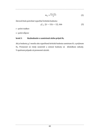 40
(2)
Zároveň bolo potrebné vypočítať kritickú hodnotu:
, kde (3)
r - počet riadkov
s - počet stĺpcov
krok 5: Rozhodnutie o zamietnutí alebo prijatí H0
Ak je hodnota χp2 menšia ako vypočítaná kritická hodnota zamietam H1 a prijímam
H0. Premenné sú vtedy nezávislé a zistené hodnoty sú dôsledkom náhody.
V opačnom prípade sú premenné závislé.
 