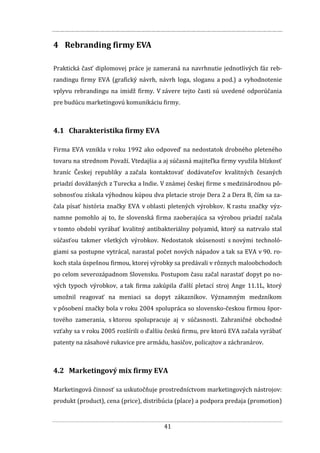 41
4 Rebranding firmy EVA
Praktická časť diplomovej práce je zameraná na navrhnutie jednotlivých fáz reb-
randingu firmy EVA (grafický návrh, návrh loga, sloganu a pod.) a vyhodnotenie
vplyvu rebrandingu na imidž firmy. V závere tejto časti sú uvedené odporúčania
pre budúcu marketingovú komunikáciu firmy.
4.1 Charakteristika firmy EVA
Firma EVA vznikla v roku 1992 ako odpoveď na nedostatok drobného pleteného
tovaru na strednom Považí. Vtedajšia a aj súčasná majiteľka firmy využila blízkosť
hraníc Českej republiky a začala kontaktovať dodávateľov kvalitných česaných
priadzí dovážaných z Turecka a Indie. V známej českej firme s medzinárodnou pô-
sobnosťou získala výhodnou kúpou dva pletacie stroje Dera 2 a Dera B, čím sa za-
čala písať história značky EVA v oblasti pletených výrobkov. K rastu značky výz-
namne pomohlo aj to, že slovenská firma zaoberajúca sa výrobou priadzí začala
v tomto období vyrábať kvalitný antibakteriálny polyamid, ktorý sa natrvalo stal
súčasťou takmer všetkých výrobkov. Nedostatok skúseností s novými technoló-
giami sa postupne vytrácal, narastal počet nových nápadov a tak sa EVA v 90. ro-
koch stala úspešnou firmou, ktorej výrobky sa predávali v rôznych maloobchodoch
po celom severozápadnom Slovensku. Postupom času začal narastať dopyt po no-
vých typoch výrobkov, a tak firma zakúpila ďalší pletací stroj Ange 11.1L, ktorý
umožnil reagovať na meniaci sa dopyt zákazníkov. Významným medzníkom
v pôsobení značky bola v roku 2004 spolupráca so slovensko-českou firmou špor-
tového zamerania, s ktorou spolupracuje aj v súčasnosti. Zahraničné obchodné
vzťahy sa v roku 2005 rozšírili o ďalšiu českú firmu, pre ktorú EVA začala vyrábať
patenty na zásahové rukavice pre armádu, hasičov, policajtov a záchranárov.
4.2 Marketingový mix firmy EVA
Marketingová činnosť sa uskutočňuje prostredníctvom marketingových nástrojov:
produkt (product), cena (price), distribúcia (place) a podpora predaja (promotion)
 