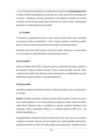 42
– tzv. 4P. Ich súhrnné pôsobenie na zákazníka sa označuje ako marketingový mix.
P. Kotler (2001) marketingový mix definuje ako „súbor taktických marketingových
nástrojov - výrobkovej, cenovej, distribučnej a komunikačnej politiky, ktorá firme
umožňuje upraviť ponuku podľa prianí zákazníkov na cieľovom trhu.“ Rozhodujúce
postavenie v tomto komplexe má produkt.
a) Produkt
V súvislosti s produktom hovoríme o jeho troch vrstvách, ktoré nám vysvetľujú,
čo produkt prináša spotrebiteľovi – jadro, vlastný produkt a rozšírený produkt,
ktorý v súčasnom silne konkurenčnom prostredí hrá rozhodujúcu úlohu.
Produkty, ktoré firma EVA ponúka, sú hmotné statky. Všeobecne sa dá povedať,
že sa sústreďuje na veľkoobchodnú výrobu pleteného tovaru.
Jadro produktu
Jadrom produktu firmy EVA sú pletené športové a zdravotné ponožky, podkolien-
ky, futbalové štulpne a potné manžety. Firma vyrába ponožky rôznych štýlov
a veľkostí pre každé ročné obdobie a rôzne druhy športov s prihliadnutím na anti-
bakteriálne zloženie výrobkov a pohodlie zákazníkov.
Vlastný produkt
Typickými zložkami vlastného produktu v oblasti pleteného tovaru sú najmä kvali-
ta a dizajn.
Kvalita výrobkov je jedným z faktorov úspechu, ktoré uvádza D. Jobber pri budo-
vaní značky (kapitola 1.1.1). Firma EVA preto kladie na kvalitu svojich výrobkov
veľký dôraz, dôkazom čoho sú certifikáty na priadzu a pletené výrobky od Vý-
skumného ústavu chemických vlákien a. s. a Štátnej skúšobne SKTC 119 – pri
VÚTCH CHEMITEX s.r.o.
K najdôležitejším kritériám kvality pri pletenom tovare patrí pevnosť, pružnosť
a odolnosť materiálu, ktorý je zároveň vhodný aj pre citlivú pokožku. Materiál po-
užívaný pri výrobe vo firme EVA spĺňa všetky tieto podmienky - výrobky sú vyro-
 
