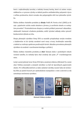 43
bené z najkvalitnejšej tureckej a indickej česanej bavlny, ktoré sú známe svojou
mäkkosťou a v procese výroby sa taktiež používa antibakteriálny polyamid a lycra
s veľkou pružnosťou, ktorá rovnako ako polypropylén drží tvar pleteného výrob-
ku.
Ďalšou zložkou vlastného produktu je dizajn. Podľa M. Foreta a kol. (2005) je di-
zajn „vyjadrením vzťahu medzi obsahom a formou, je zavŕšením obsahu vo vonkaj-
šom prevedení.“ Prostredníctvom dizajnu je možné prilákať pozornosť zákazníkov,
zdokonaliť vlastnosti a hodnotu produktu, znížiť výrobné náklady alebo vytvoriť
konkurenčnú výhodu na trhu.
Dizajn pletených výrobkov firmy EVA sa neustále prispôsobuje novým trendom
a každoročne sú do výroby zaradené nové vzory a tvary, kvalitnejšie materiály
a taktiež sa rozširuje spektrum používaných farieb. Aktuálne prevedenia pletených
výrobkov sú uvedené v navrhnutom katalógu v prílohe J.
Ďalšou zložkou vlastného produktu je obal. Význam obalu v posledných rokoch
vzrástol natoľko, že niekedy býva obal uvedený ako piate „P“ v marketingovom
mixe.
Letný a jarný pletený tovar firmy EVA býva označený etiketou (Obrázok 9) a nemá
obal. Väčšina jesenných a zimných výrobkov sa balí do špeciálnych papierových
obalov. Pri veľkoodberateľoch sa takto zabalené výrobky navyše balia do technic-
kej fólie po piatich kusoch pre zjednodušenie manipulácie s nimi a zároveň sa tak
zamedzuje znečisteniu výrobkov.
Obrázok 9 Etikety výrobkov
 