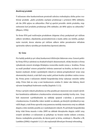 44
Rozšírený produkt
V súčasnom silne konkurenčnom prostredí zohráva rozhodujúcu úlohu práve roz-
šírený produkt. „Jadro produktu zvyčajne predstavuje v priemere 80% nákladov,
ale iba 20% vplyvu na zákazníkov. Platí aj opačné pravidlo: okolie produktu, resp.
nehmotná časť produktu predstavuje 20% nákladov, ale 80% vplyvu na zákazníka.“
(Majaro, 1996)
Vo firme EVA pod rozšíreným produktom chápeme zľavy poskytnuté pri väčšom
odbere výrobkov, objednávku prostredníctvom e-mailu alebo cez telefón, poskyt-
nutie vzoriek, dovoz zdarma pri väčšom odbere alebo poradenstvo ohľadom
správneho výberu výrobku pre konkrétnu športovú aktivitu.
b) Cena
Pre každý podnik je pri silnej konkurencii kľúčovým faktorom cena. Cenová politi-
ka firmy EVA je založená na dvadsaťročných skúsenostiach, vďaka ktorým si firma
vybudovala cenovú stratégiu hľadajúcu rovnováhu medzi cenou a kvalitou. Firma
sa snaží ponúkať cenovo prijateľné riešenia zamerané na kvalitu, na ktorú sú zá-
kazníci zvyknutí. Avšak v posledných rokoch je nútená prispôsobovať svoje ceny
ekonomickej situácii, a tak tlačí ceny nadol, pričom kvalita výrobkov ostáva rovna-
ká. Firma preto v súčasnom období hospodárskej krízy vykazuje omnoho nižšie
zisky. Práve tlak na ceny a rast konkurencie uvádza D. Aaker ako faktory, ktoré
výrazne komplikujú budovanie značky (kapitola 1.1.1).
Firma v prvých rokoch pôsobenia na trhu použila pri stanovení cien svojich výrob-
kov kombináciu nákladovo a konkurenčne orientovanej metódy tvorby cien. Ceny
boli stanovené s prihliadnutím na náklady spojené s výrobou a porovnanie
s konkurenciou. O niekoľko rokov neskôr sa ukázalo, po ktorých výrobkoch je naj-
väčší dopyt, a tak firma upravila ceny pomocou metódy stanovenia ceny na základe
dopytu a túto metódu použila aj v nasledujúcich rokoch. Po príchode hospodárskej
krízy však firma musela v roku 2009 na základe klesajúceho dopytu znížiť ceny
svojich výrobkov a v súčasnosti sa pohybuje na hranici medzi ziskom a stratou.
Zmenu vonkajšieho prostredia, do ktorej patrí aj kríza, uvádzajú L. Muzellec a M.
Lambkin (2006) v kapitole 1.1.2.1 ako najčastejší dôvod pre firemný rebranding.
 