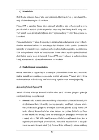 45
c) Distribúcia
Distribúciu môžeme chápať ako súhrn činností, ktorých cieľom je sprístupniť ho-
tový výrobok koncovým zákazníkom.
Firma EVA je výrobná firma, ktorá zároveň pôsobí aj ako veľkoobchod, a preto
pre distribúciu svojich výrobkov používa nepriamy distribučný kanál, ktorý tvorí
vždy aspoň jeden distribučný článok, ktorý sprostredkuje výrobky koncovému zá-
kazníkovi.
Firma najčastejšie využíva dvojúrovňovú distribučnú cestu tvorenú iným veľkoob-
chodom a maloobchodom. Pri tomto type distribúcie sa zväčša využíva systém ob-
jednávky prostredníctvom e-mailovej alebo telefonickej komunikácie medzi firmou
EVA ako výrobcom a iným veľkoobchodom. Firma taktiež využíva jednoúrovňovú
distribučnú cestu, ktorá je tvorená firmou EVA ako výrobcom a maloobchodom,
ktorý priamo dodáva výrobok koncovému zákazníkovi.
d) Marketingová komunikácia
Okrem inzerátov v regionálnych inzertných týždenníkoch firma EVA nevyužíva
žiadnu pravidelnú mediálnu propagáciu svojich výrobkov. V malej miere firma
osobne oslovuje maloobchody a veľkoobchody a predstavuje im svoje výrobky.
Komunikačný mix firmy EVA
Medzi základné nástroje komunikačného mixu patrí reklama, podpora predaja,
public relations a osobný predaj.
 Reklama ako platená forma neosobnej komunikácie je uskutočňovaná pro-
stredníctvom tlačových médií (noviny, časopisy, katalógy), rozhlasu a tele-
vízie, billboardov, plagátov, firemných štítov atď. (Strišš, 2005). Firma EVA
tento nástroj komunikačného mixu takmer nevyužíva. Jediným prvkom
sú len informačné letáky, ktoré sa využívajú pri propagácii výrobkov len
v malej miere. EVA ďalej využíva nepravidelné uverejňovanie inzerátov v
regionálnych inzertných týždenníkoch. Najväčším nedostatkom je nevyuží-
vanie tzv. exteriérnych médií (t. j. firemné štíty, billboardy, pútače, reklamy
 
