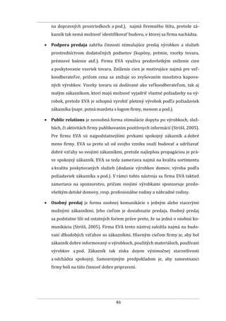 46
na dopravných prostriedkoch a pod.), najmä firemného štítu, pretože zá-
kazník tak nemá možnosť identifikovať budovu, v ktorej sa firma nachádza.
 Podpora predaja zahŕňa činnosti stimulujúce predaj výrobkov a služieb
prostredníctvom dodatočných podnetov (kupóny, prémie, vzorky tovaru,
prémiové balenie atď.). Firma EVA využíva predovšetkým zníženie cien
a poskytovanie vzoriek tovaru. Zníženie cien je motivujúce najmä pre veľ-
koodberateľov, pričom cena sa znižuje so zvyšovaním množstva kupova-
ných výrobkov. Vzorky tovaru sú dodávané ako veľkoodberateľom, tak aj
malým zákazníkom, ktorí majú možnosť vyjadriť vlastné požiadavky na vý-
robok, pretože EVA je schopná vyrobiť pletený výrobok podľa požiadaviek
zákazníka (napr. potná manžeta s logom firmy, menom a pod.).
 Public relations je neosobná forma stimulácie dopytu po výrobkoch, služ-
bách, či aktivitách firmy publikovaním pozitívnych informácií (Strišš, 2005).
Pre firmu EVA sú najpodstatnejšími prvkami spokojný zákazník a dobré
meno firmy. EVA sa preto už od svojho vzniku snaží budovať a udržiavať
dobré vzťahy so svojimi zákazníkmi, pretože najlepšou propagáciou je prá-
ve spokojný zákazník. EVA sa teda zameriava najmä na kvalitu sortimentu
a kvalitu poskytovaných služieb (dodanie výrobkov domov, výroba podľa
požiadaviek zákazníka a pod.). V rámci tohto nástroja sa firma EVA taktiež
zameriava na sponzorstvo, pričom svojimi výrobkami sponzoruje predo-
všetkým detské domovy, resp. profesionálne rodiny a náhradné rodiny.
 Osobný predaj je forma osobnej komunikácie s jedným alebo viacerými
možnými zákazníkmi. Jeho cieľom je dosiahnutie predaja. Osobný predaj
sa podstatne líši od ostatných foriem práve preto, že sa jedná o osobnú ko-
munikáciu (Strišš, 2005). Firma EVA tento nástroj založila najmä na budo-
vaní dlhodobých vzťahov so zákazníkmi. Hlavným cieľom firmy je, aby bol
zákazník dobre informovaný o výrobkoch, použitých materiáloch, používaní
výrobkov a pod. Zákazník tak získa dojem výnimočnej starostlivosti
a odchádza spokojný. Samozrejmým predpokladom je, aby zamestnanci
firmy boli na túto činnosť dobre pripravení.
 