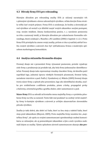 47
4.3 Dôvody firmy EVA pre rebranding
Hlavným dôvodom pre rebranding značky EVA je súčasný narastajúci trh
s pletenými výrobkami a dovoz zahraničných výrobkov, vďaka ktorým firma strati-
la veľkú časť svojich príjmov. Firma EVA si uvedomuje, že kvalita a slovenský pô-
vod výrobkov už nestačí a je dôležité zaujať svojich zákazníkov novými postupmi,
resp. novým imidžom. Zmena konkurenčnej pozície, t. j. narušenie postavenia
na trhu a zastaraný imidž, je hlavným dôvodom pre uskutočnenie firemného reb-
randingu, ktorý uvádzajú L. Muzellec a M. Lambkin (2006) v kapitole 1.1.2.1. Preto
firma EVA pristúpila ku zmene svojej značky, pričom si chce aj naďalej udržať kva-
litu svojich výrobkov a zároveň chce byť vyhľadávanou firmou s moderným spô-
sobom marketingovej komunikácie.
4.4 Analýza súčasného firemného dizajnu
Firemný dizajn má v prezentácii firmy významné postavenie, pretože vyjadruje
ciele firmy a predstavuje jej produkt tak, aby bola firma jednoznačne identifikova-
teľná. Firemný dizajn teda reprezentuje vizuálny charakter firmy, do ktorého patrí
napríklad logo, jednotná úprava všetkých firemných písomností, firemné farby,
zariadenie interiérov a pod. Podľa J. Vysekalovej a J. Mikeša (2009) firemný dizajn
tvoria názov firmy a spôsob jeho prezentácie, logo ako identifikačná skratka, znač-
ka pre zviditeľnenie a odlíšenie produktu, písmo a farby, propagačné prvky
a tlačoviny, orientačná grafika a grafika obalov, odev zamestnancov a pod.
Názov firmy EVA sa odvodil od krstného mena majiteľky firmy a v priebehu pôso-
benia firmy na trhu sa nemenil. Tento fakt mal poukázať na osobný vzťah majiteľ-
ky firmy k vlastným výrobkom a zároveň je určitým ukazovateľom slovenského
pôvodu výrobkov.
Značka je taká dobrá, ako dobrí sú ľudia, ktorí za ňou stoja a taktiež ľudia, ktorí
stoja pred zákazníkom (Bleyová, 2009). Preto majiteľka firmy neostáva len „maji-
teľkou firmy“, ale spolu so svojimi zamestnancami uprednostňuje osobnú komuni-
káciu so súčasnými, ale aj potenciálnymi zákazníkmi a tým u nich vyvoláva osob-
nejší dojem zo značky. Týmto spôsobom zároveň zamestnancom ukazuje ako pre-
 