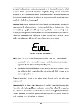 48
zentovať značku a tí zase majú dojem zapojenia sa do diania vo firme a cítia sa byť
súčasťou firmy. V súčasnosti najväčšou nevýhodou firmy v rámci prezentácie
značky je to, že firma nemá vytvorenú internetovú stránku, ktorá by informovala
širšie spektrum zákazníkov o výrobkoch, výrobných postupoch, používaných ma-
teriáloch, výhodách, novinkách a pod.
Firemné logo tvorené jednoduchým štýlom bez výraznejšieho efektu bolo navrh-
nuté najmä kvôli etiketám, obalom a vizitkám a jeho štýl sa za dvadsať rokov vôbec
nemenil. Dizajn loga (Obrázok 10) je jednoduchý, dlhodobo nezmenený a je nevý-
razným prvkom v prezentácii firmy EVA v prostredí neustále rastúcej konkurencie.
Používanie loga zároveň nie je jednotné, pretože logo na obaloch, etiketách, vizit-
kách a pod. má takmer vždy iný štýl, tvar, veľkosť, farbu alebo písmo.
Obrázok 10 Súčasné logo firmy EVA
Farby firmy EVA sa na väčšine firemných materiálov vyskytujú v kombináciách:
 tmavomodrá farba v kombinácii s bielou – symbolizuje spojenie spokojnos-
ti, pokoja, stálosti (tmavomodrá) a čistoty (biela).
 hnedá v kombinácii s bledožltou farbou, ktoré predstavujú dynamiku, ener-
giu, solídnosť (žltá) a teplo, bezpečie, istotu (hnedá). Bližší význam farieb
je uvedený v prílohe F.
Písmo je bezpätkové (tvoria sa ním takmer všetky firemné logá) a font tohto loga
nie je zistený.
Z propagačných prvkov a tlačovín používa firma EVA iba vizitky (Obrázok 11).
Nepoužíva orientačnú grafiku, nevyužíva ani možnosť darčekových predmetov
pre zákazníkov či zamestnancov a taktiež nemá určené odevy pre zamestnancov.
Grafika obalov je pri zimných výrobkoch modernejšia ako pri grafike etikiet let-
ných výrobkov, ktoré zároveň nie sú jednotné.
 