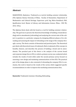4
Abstract
MAKOVIČOVÁ, Radoslava: Trademark as a tool for building customer relationship.
[The diploma thesis]. Univesity of Žilina. Faculty of Humanities; Department of
Mediamatics and Cultural Heritage. Supervisor: prof. Ing. Mária Rostášová, PhD.
Qualification level: Master of Library and Information Science. Žilina : FHV ŽU,
2012. 103 p.
The diploma thesis deals with the brand as a tool for building customer relation-
ship. The goal was to process the theoretical knowledge of building a brand (bran-
ding) and its amendments (rebranding) and analyzing the current state of the sub-
ject in question in a particular company by designing different phases of its reb-
randing and assessing the impact of rebranding on the image of the company thro-
ugh a survey. The thesis consists of theoretical and practical parts. The theoretical
part deals with theoretical issues of trademark, filed a trademark of the concept, its
benefits, features, and describes the process of building a brand and its amen-
dments. The practical part of this thesis is the analysis of the current brand
and corporate design firm in EVA, in which a primary survey was conducted which
includes the results of work while under the second primary survey focused on
assessing a new design and marketing communications in firm EVA. The practical
part of the design phase is also consisted of rebranding the company EVA. In con-
clusion, this work is based on the results of the survey which suggested specific
recommendations in order to improve the marketing communications firm.
Keywords: Trademark. Customer. Branding. Rebranding.
 