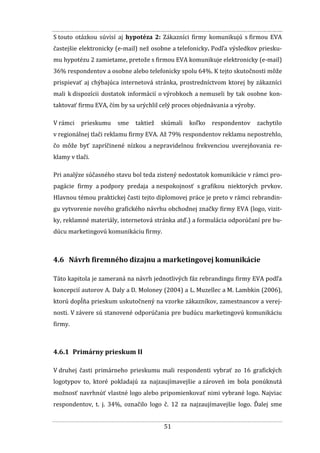 51
S touto otázkou súvisí aj hypotéza 2: Zákazníci firmy komunikujú s firmou EVA
častejšie elektronicky (e-mail) než osobne a telefonicky. Podľa výsledkov priesku-
mu hypotézu 2 zamietame, pretože s firmou EVA komunikuje elektronicky (e-mail)
36% respondentov a osobne alebo telefonicky spolu 64%. K tejto skutočnosti môže
prispievať aj chýbajúca internetová stránka, prostredníctvom ktorej by zákazníci
mali k dispozícii dostatok informácií o výrobkoch a nemuseli by tak osobne kon-
taktovať firmu EVA, čím by sa urýchlil celý proces objednávania a výroby.
V rámci prieskumu sme taktiež skúmali koľko respondentov zachytilo
v regionálnej tlači reklamu firmy EVA. Až 79% respondentov reklamu nepostrehlo,
čo môže byť zapríčinené nízkou a nepravidelnou frekvenciou uverejňovania re-
klamy v tlači.
Pri analýze súčasného stavu bol teda zistený nedostatok komunikácie v rámci pro-
pagácie firmy a podpory predaja a nespokojnosť s grafikou niektorých prvkov.
Hlavnou témou praktickej časti tejto diplomovej práce je preto v rámci rebrandin-
gu vytvorenie nového grafického návrhu obchodnej značky firmy EVA (logo, vizit-
ky, reklamné materiály, internetová stránka atď.) a formulácia odporúčaní pre bu-
dúcu marketingovú komunikáciu firmy.
4.6 Návrh firemného dizajnu a marketingovej komunikácie
Táto kapitola je zameraná na návrh jednotlivých fáz rebrandingu firmy EVA podľa
koncepcií autorov A. Daly a D. Moloney (2004) a L. Muzellec a M. Lambkin (2006),
ktorú dopĺňa prieskum uskutočnený na vzorke zákazníkov, zamestnancov a verej-
nosti. V závere sú stanovené odporúčania pre budúcu marketingovú komunikáciu
firmy.
4.6.1 Primárny prieskum II
V druhej časti primárneho prieskumu mali respondenti vybrať zo 16 grafických
logotypov to, ktoré pokladajú za najzaujímavejšie a zároveň im bola ponúknutá
možnosť navrhnúť vlastné logo alebo pripomienkovať nimi vybrané logo. Najviac
respondentov, t. j. 34%, označilo logo č. 12 za najzaujímavejšie logo. Ďalej sme
 