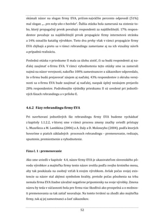 52
skúmali názor na slogan firmy EVA, pričom najväčšie percento odpovedí (51%)
mal slogan „... pre nohy ako v bavlnke“. Ďalšia otázka bola zameraná na zistenie to-
ho, ktorý propagačný prvok považujú respondenti za najdôležitejší. 17% respon-
dentov považuje za najdôležitejší prvok propagácie firmy internetovú stránku
a 14% označilo katalóg výrobkov. Tieto dva prvky však v rámci propagácie firmy
EVA chýbajú a preto sa v rámci rebrandingu zameriame aj na ich vizuálny návrh
a prípadnú realizáciu.
Posledná otázka v prieskume II mala za úlohu zistiť, či sa budú respondenti aj na-
ďalej zaujímať o firmu EVA. V rámci vyhodnotenia tejto otázky sme sa zamerali
najmä na názor verejnosti, nakoľko 100% zamestnancov a zákazníkov odpovedalo,
že o firmu budú prejavovať záujem aj naďalej. 43% respondentov z okruhu verej-
nosti sa o firmu EVA bude zaujímať aj naďalej, naopak úplný nezáujem prejavilo
28% respondentov. Podrobnejšie výsledky prieskumu II sú uvedené pri jednotli-
vých fázach rebrandingu a v prílohe E.
4.6.2 Fázy rebrandingu firmy EVA
Pri navrhovaní jednotlivých fáz rebrandingu firmy EVA budeme vychádzať
z kapitoly 1.1.2.2, v ktorej sme v rámci procesu zmeny značky uviedli prístupy
L. Muzelleca a M. Lambkina (2006) a A. Daly a D. Moloneyho (2004), podľa ktorých
hovoríme o piatich základných procesoch rebrandingu - premenovanie, redizajn,
spustenie, premiestnenie a vyhodnotenie.
Fáza č. 1 : premenovanie
Ako sme uviedli v kapitole 4.4, názov firmy EVA je ukazovateľom slovenského pô-
vodu výrobkov a majiteľka firmy tento názov zvolila podľa svojho krstného mena,
aby tak poukázala na osobný vzťah k svojim výrobkom. Avšak počas svojej exis-
tencie sa názov stal akýmsi symbolom kvality, pretože počas pôsobenia na trhu
nemala firma EVA žiadne závažné negatívne pripomienky na svoje výrobky. Zmena
názvu by teda v súčasnosti bola pre firmu viac škodlivá ako prospešná a o možnos-
ti premenovania sa tak zatiaľ neuvažuje. Na tomto tvrdení sa zhodli ako majiteľka
firmy, tak aj jej zamestnanci a časť zákazníkov.
 
