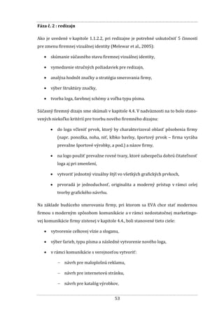 53
Fáza č. 2 : redizajn
Ako je uvedené v kapitole 1.1.2.2, pri redizajne je potrebné uskutočniť 5 činností
pre zmenu firemnej vizuálnej identity (Melewar et al., 2005):
 skúmanie súčasného stavu firemnej vizuálnej identity,
 vymedzenie stručných požiadaviek pre redizajn,
 analýza hodnôt značky a stratégia smerovania firmy,
 výber štruktúry značky,
 tvorba loga, farebnej schémy a voľba typu písma.
Súčasný firemný dizajn sme skúmali v kapitole 4.4. V nadväznosti na to bolo stano-
vených niekoľko kritérií pre tvorbu nového firemného dizajnu:
 do loga včleniť prvok, ktorý by charakterizoval oblasť pôsobenia firmy
(napr. ponožka, noha, niť, klbko bavlny, športový prvok – firma vyrába
prevažne športové výrobky, a pod.) a názov firmy,
 na logo použiť prevažne rovné tvary, ktoré zabezpečia dobrú čitateľnosť
loga aj pri zmenšení,
 vytvoriť jednotný vizuálny štýl vo všetkých grafických prvkoch,
 prvoradá je jednoduchosť, originalita a moderný prístup v rámci celej
tvorby grafického návrhu.
Na základe budúceho smerovania firmy, pri ktorom sa EVA chce stať modernou
firmou s moderným spôsobom komunikácie a v rámci nedostatočnej marketingo-
vej komunikácie firmy zistenej v kapitole 4.4., boli stanovené tieto ciele:
 vytvorenie celkovej vízie a sloganu,
 výber farieb, typu písma a následné vytvorenie nového loga,
 v rámci komunikácie s verejnosťou vytvoriť:
 návrh pre maloplošnú reklamu,
 návrh pre internetovú stránku,
 návrh pre katalóg výrobkov,
 