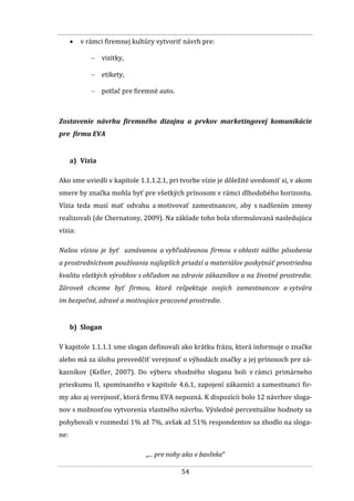 54
 v rámci firemnej kultúry vytvoriť návrh pre:
 vizitky,
 etikety,
 potlač pre firemné auto.
Zostavenie návrhu firemného dizajnu a prvkov marketingovej komunikácie
pre firmu EVA
a) Vízia
Ako sme uviedli v kapitole 1.1.1.2.1, pri tvorbe vízie je dôležité uvedomiť si, v akom
smere by značka mohla byť pre všetkých prínosom v rámci dlhodobého horizontu.
Vízia teda musí mať odvahu a motivovať zamestnancov, aby s nadšením zmeny
realizovali (de Chernatony, 2009). Na základe toho bola sformulovaná nasledujúca
vízia:
Našou víziou je byť uznávanou a vyhľadávanou firmou v oblasti nášho pôsobenia
a prostredníctvom používania najlepších priadzí a materiálov poskytnúť prvotriednu
kvalitu všetkých výrobkov s ohľadom na zdravie zákazníkov a na životné prostredie.
Zároveň chceme byť firmou, ktorá rešpektuje svojich zamestnancov a vytvára
im bezpečné, zdravé a motivujúce pracovné prostredie.
b) Slogan
V kapitole 1.1.1.1 sme slogan definovali ako krátku frázu, ktorá informuje o značke
alebo má za úlohu presvedčiť verejnosť o výhodách značky a jej prínosoch pre zá-
kazníkov (Keller, 2007). Do výberu vhodného sloganu boli v rámci primárneho
prieskumu II, spomínaného v kapitole 4.6.1, zapojení zákazníci a zamestnanci fir-
my ako aj verejnosť, ktorá firmu EVA nepozná. K dispozícii bolo 12 návrhov sloga-
nov s možnosťou vytvorenia vlastného návrhu. Výsledné percentuálne hodnoty sa
pohybovali v rozmedzí 1% až 7%, avšak až 51% respondentov sa zhodlo na sloga-
ne:
„... pre nohy ako v bavlnke“
 