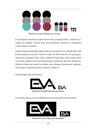 56
Obrázok 15 Farebné kombinácie pre nové logo
Pri postupnom zmenšovaní zaniká fialová farba, naopak červená a tyrkysová vy-
stupuje do popredia. Červená farba bola zamietnutá, nakoľko by v kombinácii
s čiernou farbou nevynikla.
Podľa požiadaviek majiteľky základ výberu tvoria farby čierna C-100 M-100 Y-100
K-100, tyrkysová C-65 M-0 Y-30 K-0 a šedá C-45 M-38 Y-38 K-2. Pri postupnom
zmenšovaní vystupuje čierna farba a tyrkysová farba popri šedej zaniká, preto
sa navrhuje použitie čiernej ako hlavnej farby a tyrkysovej ako farby doplnkovej.
Tyrkysová farba bola zvolená na základe svojej schopnosti podporovať sebavedo-
mie, fantáziu a spontánnosť (viac o farbách v prílohe F).
Výsledné logo a jeho zmenšenina:
Obrázok 16 Výsledné logo a jeho zmenšenina
Pre použitie loga na čiernom podklade bol vytvorený aj jeho inverzný variant:
Obrázok 17 Inverzné logo a jeho zmenšenina
 