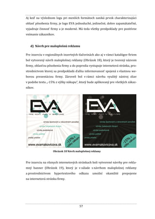 57
Aj keď na výslednom logu pri menších formátoch zaniká prvok charakterizujúci
oblasť pôsobenia firmy, je logo EVA jednoduché, jedinečné, dobre zapamätateľné,
vyjadruje činnosť firmy a je moderné. Má teda všetky predpoklady pre pozitívne
vnímanie zákazníkov.
d) Návrh pre maloplošnú reklamu
Pre inzerciu v regionálnych inzertných tlačovinách ako aj v rámci katalógov firiem
bol vytvorený návrh maloplošnej reklamy (Obrázok 18), ktorý je tvorený názvom
firmy, oblasťou pôsobenia firmy a do popredia vystupuje internetová stránka, pro-
stredníctvom ktorej sa predpokladá ďalšia informovanosť spojená s vlastnou we-
bovou prezentáciou firmy. Zároveň bol v rámci návrhu využitý nástroj zliav
v podobe textu „-15% z výšky nákupu“, ktorý bude aplikovaný pre všetkých zákaz-
níkov.
Obrázok 18 Návrh maloplošnej reklamy
Pre inzerciu na rôznych internetových stránkach boli vytvorené návrhy pre rekla-
mný banner (Obrázok 19), ktorý je v súlade s návrhom maloplošnej reklamy
a prostredníctvom hypertextového odkazu umožní okamžité prepojenie
na internetovú stránku firmy.
 