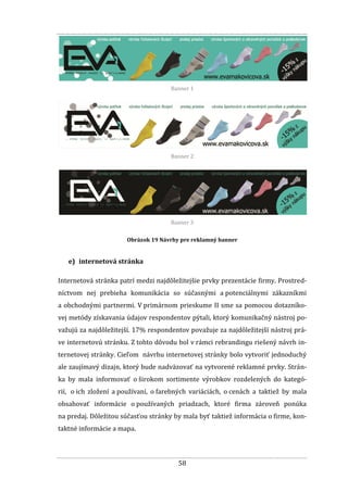 58
Banner 1
Banner 2
Banner 3
Obrázok 19 Návrhy pre reklamný banner
e) internetová stránka
Internetová stránka patrí medzi najdôležitejšie prvky prezentácie firmy. Prostred-
níctvom nej prebieha komunikácia so súčasnými a potenciálnymi zákazníkmi
a obchodnými partnermi. V primárnom prieskume II sme sa pomocou dotazníko-
vej metódy získavania údajov respondentov pýtali, ktorý komunikačný nástroj po-
važujú za najdôležitejší. 17% respondentov považuje za najdôležitejší nástroj prá-
ve internetovú stránku. Z tohto dôvodu bol v rámci rebrandingu riešený návrh in-
ternetovej stránky. Cieľom návrhu internetovej stránky bolo vytvoriť jednoduchý
ale zaujímavý dizajn, ktorý bude nadväzovať na vytvorené reklamné prvky. Strán-
ka by mala informovať o širokom sortimente výrobkov rozdelených do kategó-
rií, o ich zložení a používaní, o farebných variáciách, o cenách a taktiež by mala
obsahovať informácie o používaných priadzach, ktoré firma zároveň ponúka
na predaj. Dôležitou súčasťou stránky by mala byť taktiež informácia o firme, kon-
taktné informácie a mapa.
 