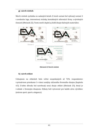 61
g) návrh vizitiek
Návrh vizitiek vychádza zo zadaných farieb. Z troch variant bol vybraný variant 3
s uvedením loga, internetovej stránky, kontaktných informácií firmy a výrobných
činností (Obrázok 22). Tento motív doplní aj ďalší dizajn tlačených materiálov.
Variant 1 Variant 2
Variant 3
Obrázok 22 Návrh vizitiek
h) návrh etikiet
S dizajnom na etiketách bolo veľmi nespokojných až 72% respondentov
v primárnom prieskume I v rámci analýzy súčasného firemného dizajnu (kapitola
4.5). Z tohto dôvodu bol navrhnutý nový dizajn etikiet (Obrázok 23), ktorý je
v súlade s firemným dizajnom. Etikety boli vytvorené pre každú sériu výrobkov
(extrem sport, sport a elegance).
 