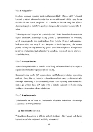 63
Fáza č. 3 : spustenie
Spustenie sa skladá z internej a externej kampane (Daly – Moloney, 2004). Interná
kampaň sa skladá z komunikovania vízie a externá kampaň zahŕňa rôzne formy
udalostí ako sme uviedli v kapitole 1.1.2.2. Na základe veľkosti firmy EVA prechá-
dzame pri spustení skutočným spustením kampane, t.j. komunikovaním nového di-
zajnu.
V rámci spustenia kampane bol vytvorený návrh článku do novín informujúci ve-
rejnosť o firme EVA a zmene jej značky (príloha I) a pre zákazníkov bol vytvorený
návrh oznamovacieho listu o rebrandingu firmy (príloha H), ktorý bude rozposie-
laný prostredníctvom pošty. V rámci kampane bol taktiež vytvorený návrh malo-
plošnej reklamy v tlači (Obrázok 18) spolu s využitím nástroja zliav, ktorej úlohou
jej okrem prilákania nových zákazníkov aj vzbudenie pozornosti o novú interneto-
vú stránku firmy.
Fáza č. 4 : repositioning
Repositioning úzko súvisí so zmenou názvu firmy a mnoho odborníkov ho nepova-
žuje za samostatnú časť v procese zmeny značky.
Na repositioning značky EVA sa zameriame z pohľadu zmeny záujmu zákazníkov
o výrobky firmy EVA po zmene jej celkovej komunikácie, resp. po dokončení reb-
randingu. Rebranding je však dlhodobý proces a jeho výsledky bude možné skú-
mať až po určitom čase. EVA bude preto aj naďalej sledovať pôsobenie zmeny
značky na záujem zákazníkov o jej výrobky.
Fáza č. 5 : vyhodnotenie
Vyhodnotenie sa vzťahuje na hodnotenie výsledkov firemného rebrandingu
a skladá sa z niekoľkých krokov:
a) Priebežné hodnotenie
V rámci tohto hodnotenia je dôležité položiť si otázky - ktorý návrh bude ľahko
komunikovateľný a zaujímavý? aké farby mám zvoliť?
 