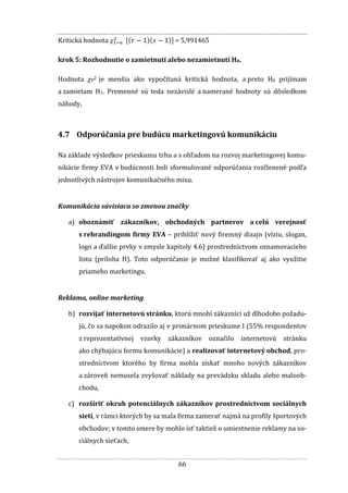 66
Kritická hodnota = 5,991465
krok 5: Rozhodnutie o zamietnutí alebo nezamietnutí H0.
Hodnota χP2 je menšia ako vypočítaná kritická hodnota, a preto H0 prijímam
a zamietam H1. Premenné sú teda nezávislé a namerané hodnoty sú dôsledkom
náhody.
4.7 Odporúčania pre budúcu marketingovú komunikáciu
Na základe výsledkov prieskumu trhu a s ohľadom na rozvoj marketingovej komu-
nikácie firmy EVA v budúcnosti boli sformulované odporúčania rozčlenené podľa
jednotlivých nástrojov komunikačného mixu.
Komunikácia súvisiaca so zmenou značky
a) oboznámiť zákazníkov, obchodných partnerov a celú verejnosť
s rebrandingom firmy EVA – priblížiť nový firemný dizajn (víziu, slogan,
logo a ďalšie prvky v zmysle kapitoly 4.6) prostredníctvom oznamovacieho
listu (príloha H). Toto odporúčanie je možné klasifikovať aj ako využitie
priameho marketingu.
Reklama, online marketing
b) rozvíjať internetovú stránku, ktorú mnohí zákazníci už dlhodobo požadu-
jú, čo sa napokon odrazilo aj v primárnom prieskume I (55% respondentov
z reprezentatívnej vzorky zákazníkov označilo internetovú stránku
ako chýbajúcu formu komunikácie) a realizovať internetový obchod, pro-
stredníctvom ktorého by firma mohla získať mnoho nových zákazníkov
a zároveň nemusela zvyšovať náklady na prevádzku skladu alebo maloob-
chodu,
c) rozšíriť okruh potenciálnych zákazníkov prostredníctvom sociálnych
sietí, v rámci ktorých by sa mala firma zamerať najmä na profily športových
obchodov; v tomto smere by mohlo ísť taktiež o umiestnenie reklamy na so-
ciálnych sieťach,
 