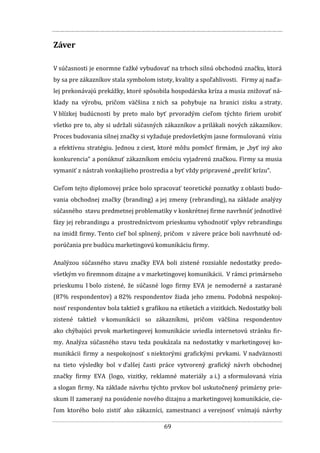 69
Záver
V súčasnosti je enormne ťažké vybudovať na trhoch silnú obchodnú značku, ktorá
by sa pre zákazníkov stala symbolom istoty, kvality a spoľahlivosti. „Firmy aj naďa-
lej prekonávajú prekážky, ktoré spôsobila hospodárska kríza a musia znižovať ná-
klady na výrobu, pričom väčšina z nich sa pohybuje na hranici zisku a straty.
V blízkej budúcnosti by preto malo byť prvoradým cieľom týchto firiem urobiť
všetko pre to, aby si udržali súčasných zákazníkov a prilákali nových zákazníkov.
Proces budovania silnej značky si vyžaduje predovšetkým jasne formulovanú víziu
a efektívnu stratégiu. Jednou z ciest, ktoré môžu pomôcť firmám, je „byť iný ako
konkurencia“ a ponúknuť zákazníkom emóciu vyjadrenú značkou. Firmy sa musia
vymaniť z nástrah vonkajšieho prostredia a byť vždy pripravené „prežiť krízu“.“
Cieľom tejto diplomovej práce bolo spracovať teoretické poznatky z oblasti budo-
vania obchodnej značky (branding) a jej zmeny (rebranding), na základe analýzy
súčasného stavu predmetnej problematiky v konkrétnej firme navrhnúť jednotlivé
fázy jej rebrandingu a prostredníctvom prieskumu vyhodnotiť vplyv rebrandingu
na imidž firmy. Tento cieľ bol splnený, pričom v závere práce boli navrhnuté od-
porúčania pre budúcu marketingovú komunikáciu firmy.
Analýzou súčasného stavu značky EVA boli zistené rozsiahle nedostatky predo-
všetkým vo firemnom dizajne a v marketingovej komunikácii. V rámci primárneho
prieskumu I bolo zistené, že súčasné logo firmy EVA je nemoderné a zastarané
(87% respondentov) a 82% respondentov žiada jeho zmenu. Podobná nespokoj-
nosť respondentov bola taktiež s grafikou na etiketách a vizitkách. Nedostatky boli
zistené taktiež v komunikácii so zákazníkmi, pričom väčšina respondentov
ako chýbajúci prvok marketingovej komunikácie uviedla internetovú stránku fir-
my. Analýza súčasného stavu teda poukázala na nedostatky v marketingovej ko-
munikácii firmy a nespokojnosť s niektorými grafickými prvkami. V nadväznosti
na tieto výsledky bol v ďalšej časti práce vytvorený grafický návrh obchodnej
značky firmy EVA (logo, vizitky, reklamné materiály a i.) a sformulovaná vízia
a slogan firmy. Na základe návrhu týchto prvkov bol uskutočnený primárny prie-
skum II zameraný na posúdenie nového dizajnu a marketingovej komunikácie, cie-
ľom ktorého bolo zistiť ako zákazníci, zamestnanci a verejnosť vnímajú návrhy
 
