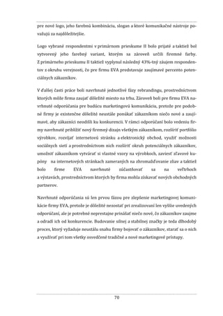70
pre nové logo, jeho farebnú kombináciu, slogan a ktoré komunikačné nástroje po-
važujú za najdôležitejšie.
Logo vybrané respondentmi v primárnom prieskume II bolo prijaté a taktiež bol
vytvorený jeho farebný variant, ktorým sa zároveň určili firemné farby.
Z primárneho prieskumu II taktiež vyplynul následný 43%-tný záujem responden-
tov z okruhu verejnosti, čo pre firmu EVA predstavuje zaujímavé percento poten-
ciálnych zákazníkov.
V ďalšej časti práce boli navrhnuté jednotlivé fázy rebrandingu, prostredníctvom
ktorých môže firma zaujať dôležité miesto na trhu. Zároveň boli pre firmu EVA na-
vrhnuté odporúčania pre budúcu marketingovú komunikáciu, pretože pre podob-
né firmy je existenčne dôležité neustále ponúkať zákazníkom niečo nové a zaují-
mavé, aby zákazníci neodišli ku konkurencii. V rámci odporúčaní bolo vedeniu fir-
my navrhnuté priblížiť nový firemný dizajn všetkým zákazníkom, rozšíriť portfólio
výrobkov, rozvíjať internetovú stránku a elektronický obchod, využiť možnosti
sociálnych sietí a prostredníctvom nich rozšíriť okruh potenciálnych zákazníkov,
umožniť zákazníkom vytvárať si vlastné vzory na výrobkoch, zaviesť zľavové ku-
póny na internetových stránkach zameraných na zhromažďovanie zliav a taktiež
bolo firme EVA navrhnuté zúčastňovať sa na veľtrhoch
a výstavách, prostredníctvom ktorých by firma mohla získavať nových obchodných
partnerov.
Navrhnuté odporúčania sú len prvou fázou pre zlepšenie marketingovej komuni-
kácie firmy EVA, pretože je dôležité nezostať pri zrealizovaní len vyššie uvedených
odporúčaní, ale je potrebné neprestajne prinášať niečo nové, čo zákazníkov zaujme
a odradí ich od konkurencie. Budovanie silnej a stabilnej značky je teda dlhodobý
proces, ktorý vyžaduje neustálu snahu firmy bojovať o zákazníkov, starať sa o nich
a využívať pri tom všetky osvedčené tradičné a nové marketingové prístupy.
 