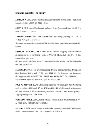 71
Zoznam použitej literatúry
AAKER, D. A. 2003. Brand building: budování obchodní značky. Brno : Computer
Press, 2003. 328 s. ISBN 80-7226-885-6.
AIREY, D. 2010. Logo: Nápad, návrh, realizace. Brno : Computer Press, 2010. 213 s.
ISBN 978-80-2513-151-0.
AMERICAN MARKETING ASSOCIATION. 2011. Dictionary. [online]. 2011. [2011-
11-12]. Dostupné na internete:
<http://www.marketingpower.com/_layouts/Dictionary.aspx?dLetter=B#brand+
name>.
BAKER, M. J. - BALMER, J. M. T. 1997. Visual identity: trappings or substance? In
European Journal of Marketing. [online]. 1997, vol. 31, no. 5/6 [cit. 2011-11-19].
Dostupné na internete:
<http://core.ecu.edu/engl/kaind/6700/notes/Visual%20Identity%20trappings.ht
m>. ISSN 0309-0566.
BLEYOVÁ, D. 2009. Dobrá firemná značka potrebuje jasne definovanú stratégiu. In
Zisk. [online]. 2009, vol. 07-08 [cit. 2012-02-10]. Dostupné na internete:
<http://www.ezisk.sk/825/DOBRA-FIREMNA-ZNACKA-POTREBUJE-JASNE-
DEFINOVANU-STRATEGIU_14840.aspx>. ISSN 1337-915.
DALY, A.; MOLONEY, D. 2004. Managing corporate rebranding. In Irish Marketing
Review. [online]. 2004, vol. 17, no. 1/2 [cit. 2011-11-19]. Dostupné na internete:
<http://citeseerx.ist.psu.edu/viewdoc/download?doi=10.1.1.112.1096&rep=rep1
&type=pdf#page=32>. ISSN 0709-7362.
DE CHERNATONY, L. 2009. Značka: od vize k vyšším ziskům. Brno : Computer Pre-
ss, 2009. 352 s. ISBN 978-80-251-2007-1.
DOHNAL, J. 2002. Řízení vztahů se zákazníky – procesy, pracovníci, technologie.
Praha: Grada Publishing, 2002. 161 s. ISBN 80-247-0401-3.
 