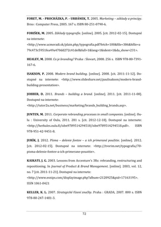 72
FORET, M. - PROCHÁZKA, P. - URBÁNEK, T. 2005. Marketing – základy a principy.
Brno : Computer Press, 2005. 167 s. ISBN 80-251-0790-6.
FORIŠEK, M. 2005. Základy typografie. [online]. 2005. [cit. 2012-02-15]. Dostupné
na internete:
<http://www.ucmeradi.sk/plain.php/typografia.pdf?fetch=100&file=386&hfile=a
79c473c5951fea49a470dd272c41def&full=1&lang=1&ident=1&da_show=231>.
HEALEY, M. 2008. Co je branding? Praha : Slovart, 2008. 256 s. ISBN 978-80-7391-
167-6.
ISAKSON, P. 2008. Modern brand building. [online]. 2008. [cit. 2011-11-12]. Do-
stupné na internete: <http://www.slideshare.net/paulisakson/modern-brand-
building-presentation>.
JOBBER, D. 2011. Brands – building a brand. [online]. 2011. [cit. 2011-11-08].
Dostupné na internete:
<http://tutor2u.net/business/marketing/brands_building_brands.asp>.
JUNTEN, M. 2011. Corporate rebranding processes in small companies. [online]. Ou-
lu : University of Oulu, 2011. 281 s. [cit. 2012-12-18]. Dostupné na internete:
<http://herkules.oulu.fi/isbn9789514294518/isbn9789514294518.pdf>. ISBN
978-951-42-9451-8.
JURÍK, J. 2012. Písma – delenie fontov – a ich primerané použitie. [online]. 2012.
[cit. 2012-02-15]. Dostupné na internete: <http://tvorim.net/typografia/70-
pisma-delenie-fontov-a-ich-primerane-pouzitie>.
KAIKATI, J. G. 2003. Lessons from Accenture's 3Rs: rebranding, restructuring and
repositioning. In Journal of Product & Brand Management. [online]. 2003, vol. 12,
no. 7 [cit. 2011-11-21]. Dostupné na internete:
<http://www.esnips.com/displayimage.php?album=2120925&pid=17163195>.
ISSN 1061-0421
KELLER, K. L. 2007. Strategické řízení značky. Praha : GRADA, 2007. 800 s. ISBN
978-80-247-1481-3.
 