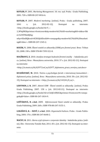 73
KOTLER, P. 2001. Marketing Management. 10. roz. vyd. Praha : Grada Publishing,
2001. 720 s. ISBN 80-247-0016-6.
KOTLER, P. 2007. Moderní marketing. [online]. Praha : Grada publishing, 2007.
1041 s. [cit. 2012-02-12]. Dostupné na internete:
<http://books.google.cz/books?id=T_--
3_W9qD8C&printsec=frontcover&dq=modern%C3%AD+marketing&hl=sk&sa=X&
ei=ScVDT8mKJJGg-
wbyv4XmBQ&ved=0CDUQ6AEwAA#v=onepage&q=modern%C3%AD%20marketi
ng&f=false >. ISBN 80-247-1545-2.
KOZÁK, V. 2008. Řízení vztahů se zákazníky (CRM) pro firemní praxi. Brno: Tribun
EU, 2008. 190 s. ISBN 978-80-7399-521-8.
KULÍŠKOVÁ, Z. 2010. Analýza strategie budování firemní značky : bakalárska prá-
ca. [online]. Brno : Masarykova univerzita, 2010. 57 s. [cit. 2012-02-21]. Dostupné
na internete:
<http://is.muni.cz/th/62977/esf_m/62977_diplomova_prace_verejna_cast.docx>
KVASŇOVSKÝ, M. 2010. Teória a psychológia farieb v internetovej komunikácii :
diplomová práca. [online]. Brno : Masarykova univerzita, 2010. 58 s. [cit. 2012-02-
15]. Dostupné na internete: < http://is.muni.cz/th/143241/fi_m/>.
LEHTINEN, J. R. 2007. Aktivní CRM - Řízení vztahů se zákazníky. [online]. Praha:
Grada Publishing, 2007. 158 s. [cit. 2012-02-21]. Dostupné na internete:
<http://books.google.cz/books?id=e13eQCvSfbEC&printsec=frontcover#v=onepa
ge&q&f=false>. ISBN 80-247-1814-9.
LOŠŤÁKOVÁ, H. a kol. 2009. Diferencované řízení vztahů se zákazníky. Praha:
Grada Publishing, 2009. 268 s. ISBN 978-80-247-3155-1.
LUKÁŠOVÁ, R. – NOVÝ, I. a kol. 2004. Organizační kultura. Praha : Grada Publis-
hing, 2004. 176 s. ISBN 80-247-0648-2.
MAČÁT, R. 2011. Barva a její význam v corporate identity : bakalárska práca. [onli-
ne]. Zlín : Univerzita Tomáše Bati, 2011. 83 s. [cit. 2012-02-15]. Dostupné na inter-
nete:
 