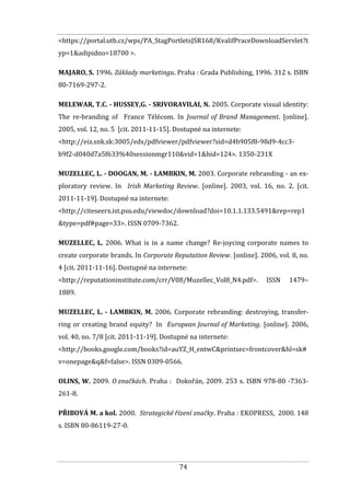 74
<https://portal.utb.cz/wps/PA_StagPortletsJSR168/KvalifPraceDownloadServlet?t
yp=1&adipidno=18700 >.
MAJARO, S. 1996. Základy marketingu. Praha : Grada Publishing, 1996. 312 s. ISBN
80-7169-297-2.
MELEWAR, T.C. - HUSSEY,G. - SRIVORAVILAI, N. 2005. Corporate visual identity:
The re-branding of France Télécom. In Journal of Brand Management. [online].
2005, vol. 12, no. 5 [cit. 2011-11-15]. Dostupné na internete:
<http://eiz.snk.sk:3005/eds/pdfviewer/pdfviewer?sid=d4b905f8-98d9-4cc3-
b9f2-d040d7a5f633%40sessionmgr110&vid=1&hid=124>. 1350-231X
MUZELLEC, L. - DOOGAN, M. - LAMBKIN, M. 2003. Corporate rebranding - an ex-
ploratory review. In Irish Marketing Review. [online]. 2003, vol. 16, no. 2. [cit.
2011-11-19]. Dostupné na internete:
<http://citeseerx.ist.psu.edu/viewdoc/download?doi=10.1.1.133.5491&rep=rep1
&type=pdf#page=33>. ISSN 0709-7362.
MUZELLEC, L. 2006. What is in a name change? Re-joycing corporate names to
create corporate brands. In Corporate Reputation Review. [online]. 2006, vol. 8, no.
4 [cit. 2011-11-16]. Dostupné na internete:
<http://reputationinstitute.com/crr/V08/Muzellec_Vol8_N4.pdf>. ISSN 1479–
1889.
MUZELLEC, L. - LAMBKIN, M. 2006. Corporate rebranding: destroying, transfer-
ring or creating brand equity? In European Journal of Marketing. [online]. 2006,
vol. 40, no. 7/8 [cit. 2011-11-19]. Dostupné na internete:
<http://books.google.com/books?id=auYZ_H_entwC&printsec=frontcover&hl=sk#
v=onepage&q&f=false>. ISSN 0309-0566.
OLINS, W. 2009. O značkách. Praha : Dokořán, 2009. 253 s. ISBN 978-80 -7363-
261-8.
PŘIBOVÁ M. a kol. 2000. Strategické řízení značky. Praha : EKOPRESS, 2000. 148
s. ISBN 80-86119-27-0.
 