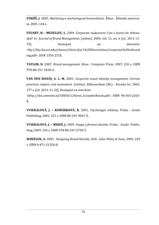 75
STRIŠŠ, J. 2005. Marketing a marketingová komunikácia. Žilina : Žilinská univerzi-
ta, 2005. 144 s.
STUART, H. - MUZELLEC, L. 2004. Corporate makeovers: Can a hyena be rebran-
ded? In Journal of Brand Management. [online]. 2004, vol. 11, no. 6 [cit. 2011-11-
19]. Dostupné na internete:
<ftp://ftp.cba.uri.edu/classes/oliver/Jay's%20Dissertation/corporate%20rebrand
ing.pdf>. ISSN 1350-231X.
TAYLOR, D. 2007. Brand management. Brno : Computer Press, 2007. 226 s. ISBN
978-80-251-1818-4.
VAN DEN BOSCH, A. L. M. 2003. Corporate visual identity management: Current
practices, impact, and assessment. [online]. Alblasserdam (NL) : Haveka bv, 2003.
177 s. [cit. 2011-11-22]. Dostupné na internete:
<http://doc.utwente.nl/50850/1/thesis_A.vandenBosch.pdf>. ISBN 90-365-2265-
X.
VYSEKALOVÁ, J. – KOMÁRKOVÁ, R. 2001. Psychologie reklamy. Praha : Grada
Publishing, 2001. 221 s. ISBN 80-247-9067-X.
VYSEKALOVÁ, J. – MIKEŠ, J. 2009. Image a firemní identita. Praha : Grada Publis-
hing, 2009. 192 s. ISBN 978-80-247-2790-5.
WHEELER, A. 2003. Designing Brand Identity. USA : John Wiley & Sons, 2003. 229
s. ISBN 0-471-21326-8.
 