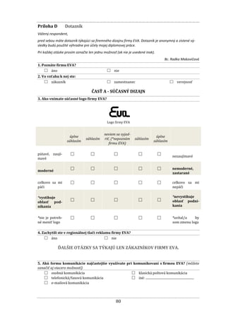 80
Príloha D Dotazník
Vážený respondent,
pred sebou máte dotazník týkajúci sa firemného dizajnu firmy EVA. Dotazník je anonymný a zistené vý-
sledky budú použité výhradne pre účely mojej diplomovej práce.
Pri každej otázke prosím označte len jednu možnosť (ak nie je uvedené inak).
Bc. Radka Makovičová
1. Poznáte firmu EVA?
□ áno □ nie
2. Vo vzťahu k nej ste:
□ zákazník □ zamestnanec □ verejnosť
ČASŤ A - SÚČASNÝ DIZAJN
3. Ako vnímate súčasné logo firmy EVA?
Logo firmy EVA
úplne
súhlasím
súhlasím
neviem sa vyjad-
riť, (*nepoznám
firmu EVA)
súhlasím
úplne
súhlasím
pútavé, zaují-
mavé
□ □ □ □ □ nezaujímavé
moderné □ □ □ □ □ nemoderné,
zastarané
celkovo sa mi
páči
□ □ □ □ □ celkovo sa mi
nepáči
*vystihuje
oblasť pod-
nikania
□ □ □ □ □
*nevystihuje
oblasť podni-
kania
*nie je potreb-
né meniť logo
□ □ □ □ □ *uvítal/a by
som zmenu loga
4. Zachytili ste v regionálnej tlači reklamu firmy EVA?
□ áno □ nie
ĎALŠIE OTÁZKY SA TÝKAJÚ LEN ZÁKAZNÍKOV FIRMY EVA.
5. Akú formu komunikácie najčastejšie využívate pri komunikovaní s firmou EVA? (môžete
označiť aj viacero možností)
□ osobná komunikácia
□ telefonická/faxová komunikácia
□ e-mailová komunikácia
□ klasická poštová komunikácia
□ iné: ..............................................................
 