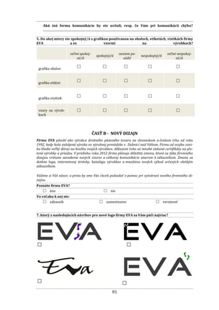 81
Akú inú formu komunikácie by ste uvítali, resp. čo Vám pri komunikácii chýba?
......................................................................................................................................................................................................
5. Do akej miery ste spokojný/á s grafikou používanou na obaloch, etiketách, vizitkách firmy
EVA a so vzormi na výrobkoch?
veľmi spokoj-
ný/á
spokojný/á
neviem po-
súdiť
nespokojný/á
veľmi nespokoj-
ný/á
grafika obalov □ □ □ □ □
grafika etikiet □ □ □ □ □
grafika vizitiek □ □ □ □ □
vzory na výrob-
koch
□ □ □ □ □
ČASŤ B - NOVÝ DIZAJN
Firma EVA pôsobí ako výrobca drobného pleteného tovaru na slovenskom a českom trhu od roku
1992, kedy bola zahájená výroba vo výrobnej prevádzke v Dubnici nad Váhom. Firma od svojho vzni-
ku kladie veľký dôraz na kvalitu svojich výrobkov, dôkazom čoho sú mnohé získané certifikáty na ple-
tené výrobky a priadzu. V priebehu roka 2012 firma plánuje dôležitú zmenu, ktorá sa týka firemného
dizajnu vrátane zavedenia nových vzorov a celkovej komunikácie smerom k zákazníkom. Zmena sa
dotkne loga, internetovej stránky, katalógu výrobkov a množstva nových výhod určených všetkým
zákazníkom.
Vážime si Váš názor, a preto by sme Vás chceli požiadať o pomoc pri vytváraní nového firemného di-
zajnu.
Poznáte firmu EVA?
□ áno □ nie
Vo vzťahu k nej ste:
□ zákazník □ zamestnanec □ verejnosť
7. ktorý z nasledujúcich návrhov pre nové logo firmy EVA sa Vám páči najviac?
Logo
3
Logo
1
Logo
2
Logo
4
 