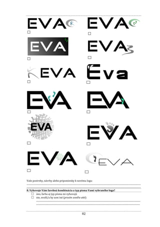 82
Vaše postrehy, návrhy alebo pripomienky k novému logu:
...............................................................................................................................................................................................................
...............................................................................................................................................................................................................
8. Vyhovuje Vám farebná kombinácia a typ písma Vami vybraného loga?
□ áno, farba aj typ písma mi vyhovujú
□ nie, zvolil/a by som iné (prosím uveďte aké):
.............................................................................................................................................................................................
............................................................................................................................................................................................
Logo
5
Logo
6
Logo
7
Logo 8
Logo
9
Logo 10
Logo
11
Logo 12
Logo 13 Logo 14
Logo 15
Logo 16
 