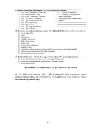 83
9. Ktorý z nasledujúcich sloganov podľa Vás najviac vystihuje firmu EVA?
□ EVA - všetko pre komfort Vašich nôh
□ EVA - komfort pre Vaše nohy
□ EVA - kvalita a zdravie pre Vaše nohy
□ EVA - ...pre zdravie Vašich nôh
□ EVA - ... pre pohodlie Vašich nôh
□ EVA - pohodlné ponožky
□ EVA - nohy v suchu
□ EVA - ... pre nohy ako v bavlnke
□ EVA - ... pre Vaše nohy
□ EVA - ...postavia Vás na nohy
□ EVA – všetky veľké objavy urobte
s ponožkami od EVY
□ Eva ponožky zdolajú všetky prekážky
□ Váš návrh:
...........................................................................................
...........................................................................................
..........................................................................................
10. Aká forma komunikačných nástrojov je pre Vás najdôležitejšia? (môžete označiť viacero možností)
□ orientačná grafika
□ vizitky
□ firemné odevy
□ potlač firemného auta
□ darčekové predmety
□ grafika obalov
□ internetová stránka firmy
□ katalóg výrobkov
□ maloplošná reklama (inzeráty, reklamy v tlačových a elektronických médiách a pod.)
□ veľkoplošná reklama (billboardy, potlač áut a pod.)
□ iné: ................................................................
11. Zvýšil sa Váš záujem o túto značku, resp. budete sa o firmu EVA aj naďalej zaujímať?)
□ áno, značka ma zaujala a určite sa o ňu budem aj naďalej zaujímať
□ značka ma celkom zaujala, ale neplánujem sa o ňu ďalej zaujímať
□ značka ma nezaujala
Ďakujem za Vašu trpezlivosť a čas pri vyplňovaní dotazníka!
AK VÁS NAŠA FIRMA ZAUJALA MÔŽETE NÁS KONTAKTOVAŤ PROSTREDNÍCTVOM E-MAILU
EVAMAKOVICOVA@GMAIL.COM, TELEFONICKY NA TEL. Č. 0907165362 ALEBO OSOBNE NA ADRESE
KUKUČÍNOVA 508/6 DUBNICA N/V.
 