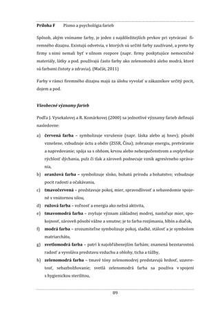 89
Príloha F Písmo a psychológia farieb
Spôsob, akým vnímame farby, je jeden z najdôležitejších prvkov pri vytváraní fi-
remného dizajnu. Existujú odvetvia, v ktorých sú určité farby zaužívané, a preto by
firmy s nimi nemali byť v silnom rozpore (napr. firmy poskytujúce nemocničné
materiály, látky a pod. používajú často farby ako zelenomodrá alebo modrá, ktoré
sú farbami čistoty a zdravia). (Mačát, 2011)
Farby v rámci firemného dizajnu majú za úlohu vyvolať u zákazníkov určitý pocit,
dojem a pod.
Všeobecné významy farieb
Podľa J. Vysekalovej a R. Komárkovej (2000) sa jednotlivé významy farieb definujú
nasledovne:
a) červená farba – symbolizuje vzrušenie (napr. láska alebo aj hnev); pôsobí
vznešene, vzbudzuje úctu a obdiv (ZSSR, Čína); zobrazuje energiu, pretváranie
a napredovanie; spája sa s ohňom, krvou alebo nebezpečenstvom a ovplyvňuje
rýchlosť dýchania, pulz či tlak a zároveň podnecuje vznik agresívneho správa-
nia,
b) oranžová farba – symbolizuje slnko, bohatú prírodu a bohatstvo; vzbudzuje
pocit radosti a očakávania,
c) tmavočervená – predstavuje pokoj, mier, spravodlivosť a sebavedomie spoje-
né s vnútornou silou,
d) ružová farba – voľnosť a energia ako nežná aktivita,
e) tmavomodrá farba – zvyšuje význam základnej modrej, nastoľuje mier, spo-
kojnosť, zároveň pôsobí vážne a smutne; je to farba rozjímania, hlbín a diaľok,
f) modrá farba – zrozumiteľne symbolizuje pokoj, sladké, stálosť a je symbolom
matriarchátu,
g) svetlomodrá farba – patrí k najobľúbenejším farbám; znamená bezstarostnú
radosť a vyvoláva predstavu vzduchu a oblohy, ticha a túžby,
h) zelenomodrá farba – tmavé tóny zelenomodrej predstavujú hrdosť, uzavre-
tosť, sebazbožňovanie; svetlá zelenomodrá farba sa používa v spojení
s hygienickou sterilitou,
 