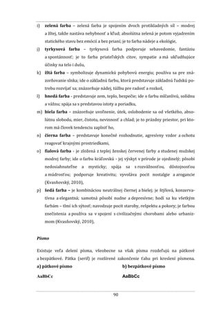 90
i) zelená farba – zelená farba je spojením dvoch protikladných síl – modrej
a žltej, takže nastáva nehybnosť a kľud; absolútna zelená je potom vyjadrením
statického stavu bez emócií a bez prianí; je to farba nádeje a ekológie,
j) tyrkysová farba – tyrkysová farba podporuje sebavedomie, fantáziu
a spontánnosť; je to farba priateľských citov, sympatie a má ukľudňujúce
účinky na telo i dušu,
k) žltá farba – symbolizuje dynamickú pohybovú energiu; používa sa pre zná-
zorňovanie slnka; ide o základnú farbu, ktorá predstavuje základnú ľudskú po-
trebu rozvíjať sa; znázorňuje nádej, túžbu pre radosť a rozkoš,
l) hnedá farba - predstavuje zem, teplo, bezpečie; ide o farbu mlčanlivú, solídnu
a vážnu; spája sa s predstavou istoty a poriadku,
m) biela farba – znázorňuje uvoľnenie, útek, oslobodenie sa od všetkého, abso-
lútnu slobodu, mier, čistotu, nevinnosť a chlad; je to prázdny priestor, pri kto-
rom má človek tendenciu zaplniť ho,
n) čierna farba – predstavuje konečné rozhodnutie, agresívny vzdor a ochotu
reagovať krajnými prostriedkami,
o) fialová farba - je zložená z teplej ženskej červenej farby a studenej mužskej
modrej farby; ide o farbu kráľovskú - jej výskyt v prírode je ojedinelý; pôsobí
nedosiahnuteľne a mysticky; spája sa s rozvážnosťou, dôstojnosťou
a múdrosťou; podporuje kreativitu; vyvoláva pocit nostalgie a arogancie
(Kvasňovský, 2010),
p) šedá farba – je kombináciou neutrálnej čiernej a bielej; je štýlová, konzerva-
tívna a elegantná; samotná pôsobí nudne a depresívne; hodí sa ku všetkým
farbám – tlmí ich sýtosť; navodzuje pocit staroby, rešpektu a pokory; je farbou
znečistenia a používa sa v spojení s civilizačnými chorobami alebo urbaniz-
mom (Kvasňovský, 2010),
Písmo
Existuje veľa delení písma, všeobecne sa však písma rozdeľujú na pätkové
a bezpätkové. Pätka (serif) je rozšírené zakončenie ťahu pri kreslení písmena.
a) pätkové písmo
AaBbCc
b) bezpätkové písmo
AaBbCc
 